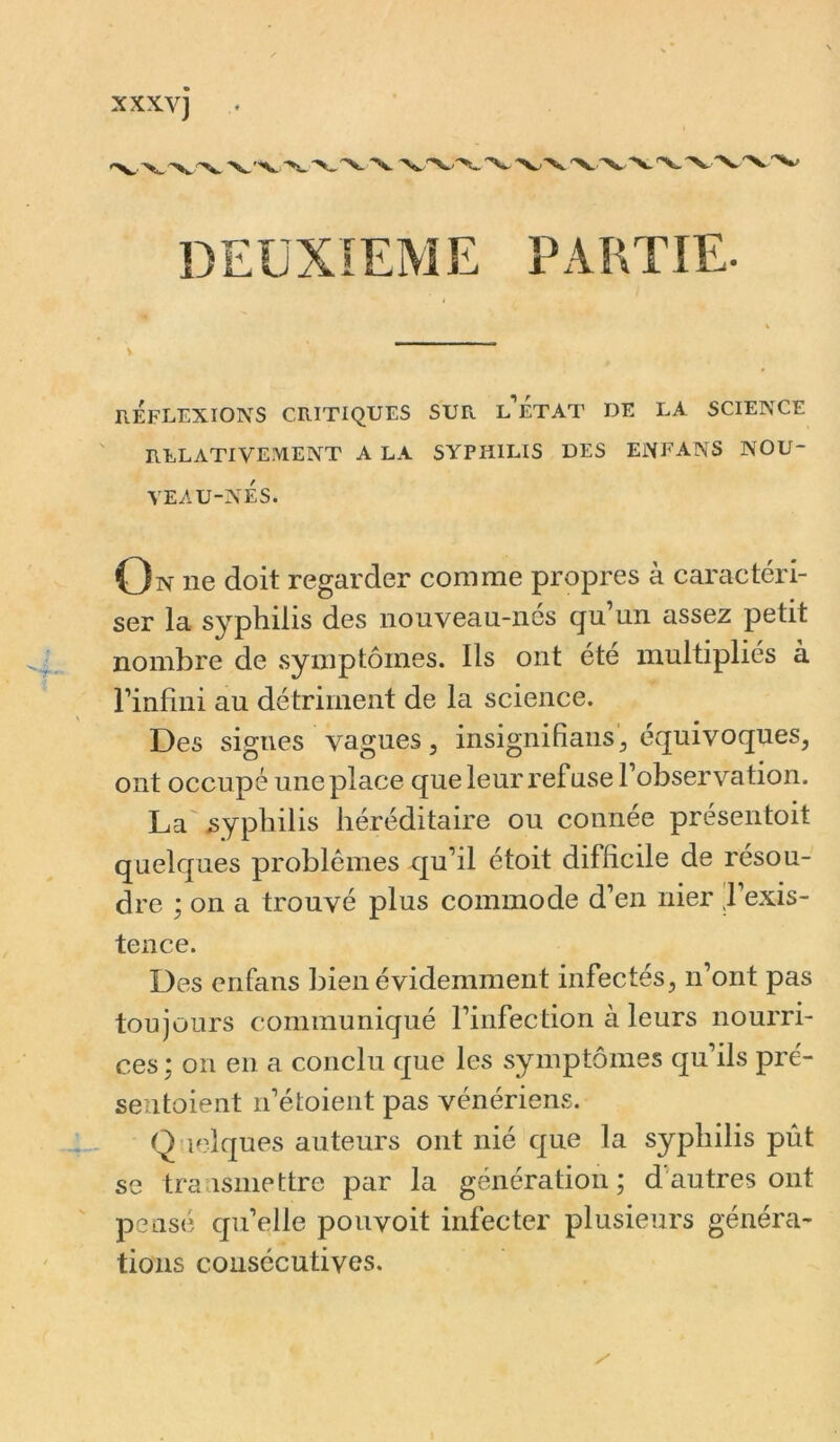 XXXV] DEUXIEME PARTIE. V réflexions critiques sur l’état de la science relativement a la syphilis des enfans nou- veau-nés. On ne doit regarder comme propres à caractéri- ser la syphilis des nouveau-nés qu’un assez petit nombre de symptômes. Ils ont été multipliés à l’infini au détriment de la science. Des signes vagues, insignifians^ équivoques, ont occupé une place que leur refuse l’observation. La'syphilis héréditaire ou connée présentoit quelques problèmes qu’il étoit difficile de résou- dre ; on a trouvé plus commode d’en nier .l’exis- tence. Des enfans bien évidemment infectés, n’ont pas toujours communiqué l’infection à leurs nourri- ces; on en a conclu que les symptômes qu’ils pré- seutoient n’étoient pas vénérien.?. Quelques auteurs ont nié que la syphilis pût se tra ismettre par la génération; d'autres ont pensé quelle pouvoit infecter plusieurs généra- tions consécutives.