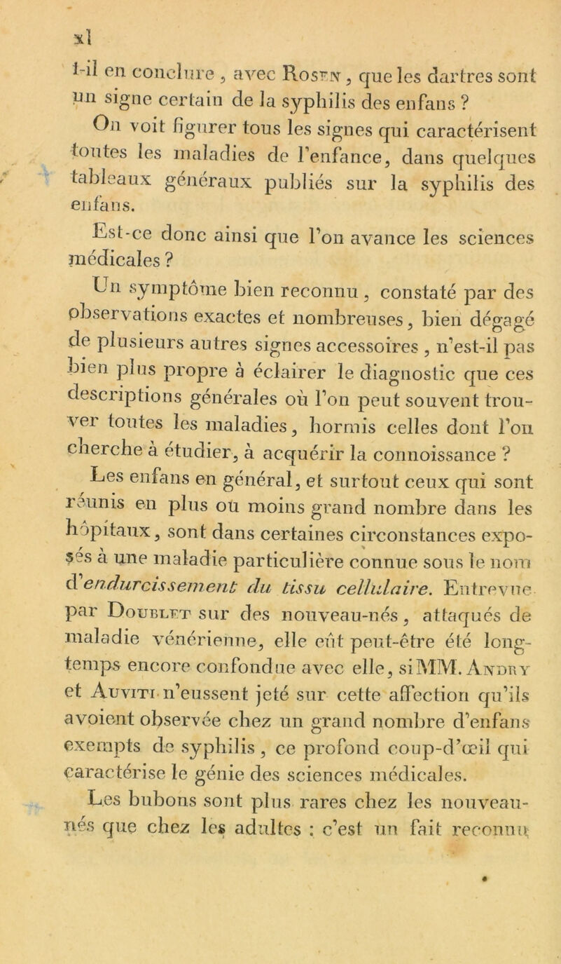 1-il en conclnre , avec Rosi^iv, que les d^irtres sont un signe certain de la syphilis des eiifans ? On voit figurer tous les signes qui caractérisent toutes les maladies de renfance, dans quelques tableaux généraux publiés sur la syphilis des en fa ns. Est-ce donc ainsi que l’on avance les sciences médicales ? Un symptôme bien reconnu , constaté par des observations exactes et nombreuses, bien dégagé de plusieurs autres signes accessoires , n’est-il pas bien plus propre à éclairer le diagnostic que ces descriptions générales où l’on peut souvent trou- vei toutes les maladies, hormis celles dont l’on cnerche à étudier, à acquérir la connoissance ? Les enfans en général, et surtout ceux qui sont réunis en plus ou moins grand nombre dans les hôpitaux, sont dans certaines circonstances expo- ses a une maladie particulière connue sous le nom d 6ndurcissement du tissu celhdaire. Entrevue par Doublât sur des nouveau-nés, attaqués de maladie vénérienne, elle eut peut-être été long- temps encore confondue avec elle, siMM. Axdry et Auviti n’eussent jeté sur cette afiection qu’ils avoient observée chez un grand nombre d’enfans exempts de syphilis , ce profond coup-d’œil qui caractérise le génie des sciences médicales. Les bubons sont plus rares chez les nouveau- nes que chez les adultes : c’est un fait reconnu;