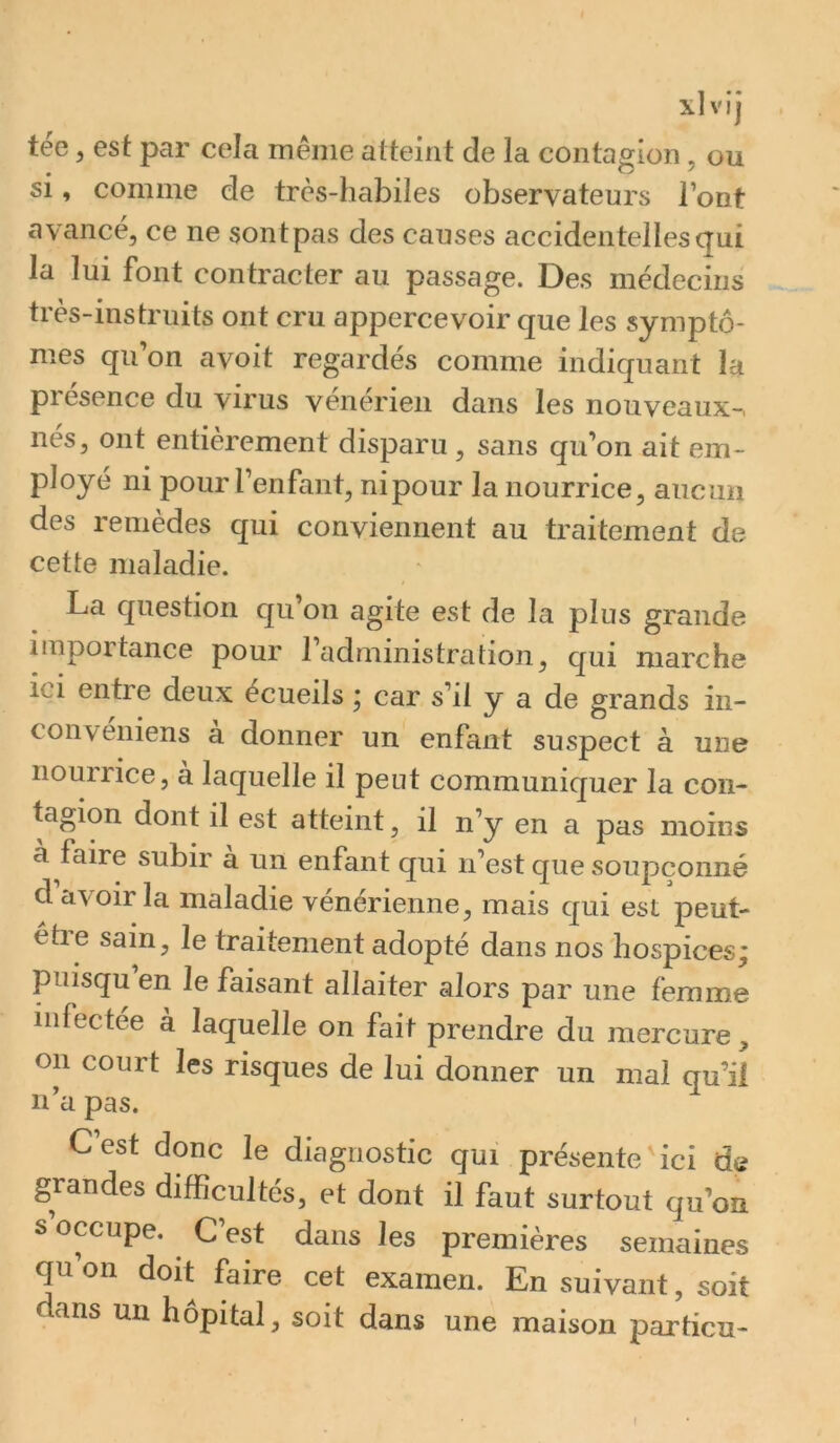 tée, est par cela même atteint de la contagion, ou si, comme de très-habiles observateurs l’ont avancé, ce ne sontpas des causes accidentelles qui la lui font contracter au passage. Des médecins très-instruits ont cru appercevoir que les symptô- mes qu on avoit regardes comme indiquant la présence du virus vénérien dans les nouveaux-, nés, ont entièrement disparu, sans qu’on ait em- ployé ni pour l’enfant, nipour la nourrice, aucun des remèdes qui conviennent au traitement de cette maladie. La question qu’on agite est de la plus grande importance pour l’administration, qui marche ici entre deux écueils * car s’il y a de grands in- conveniens a donner un enfant suspect à une nourrice, à laquelle il peut communiquer la con- tagion dont il est atteint, il n’y en a pas moins a faire subir a un enfant qui n’est que soupçonné d avoir la maladie vénérienne, mais qui est peut- etie sain, le traitement adopté dans nos'hospices^ puisqu en le faisant allaiter alors par une femme infectée à laquelle on fait prendre du mercure , on court les risques de lui donner un mal qu’ii n’a pas. C’est donc le diagnostic qui présente'ici de grandes difficultés, et dont il faut surtout qu’on s occupe. C’est dans les premières semaines qu’on doit faire cet examen. En suivant, soit dans un hôpital, soit dans une maison particu- 1