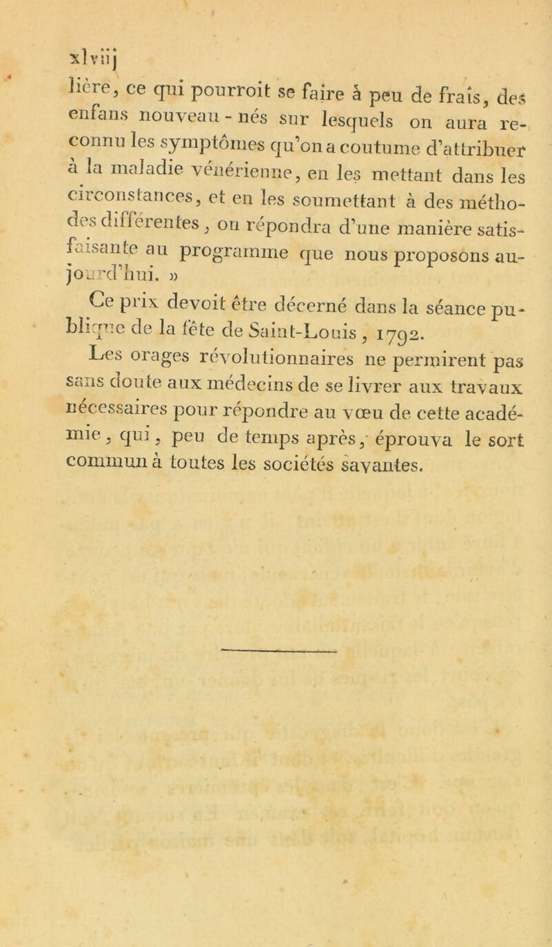 xîvlij licre, ce qui pourroit se faire â peu de frais, des enfans nouveau-nés sur lesquels on aura re- connu les symptômes qu’on a coutume d’attribuer a la maladie vénérienne, en les metUmt dans les circonstances, et en les soumettant à des métlio- des différentes, on répondra d’une manière satis- faisante au programme que nous proposons au- jourd’hui. » Ce prix de voit être décerné déins la séance pu- blique de la fête de Saint-Louis , 1792. Les orages révolutionnaires ne perinirent pas sans doute aux médecins de se livrer aux travaux necessaires pour répondre au vœu de cette acadé- mie , qui, peu de temps après,' éprouva le sort commuzi à toutes les sociétés savantes.