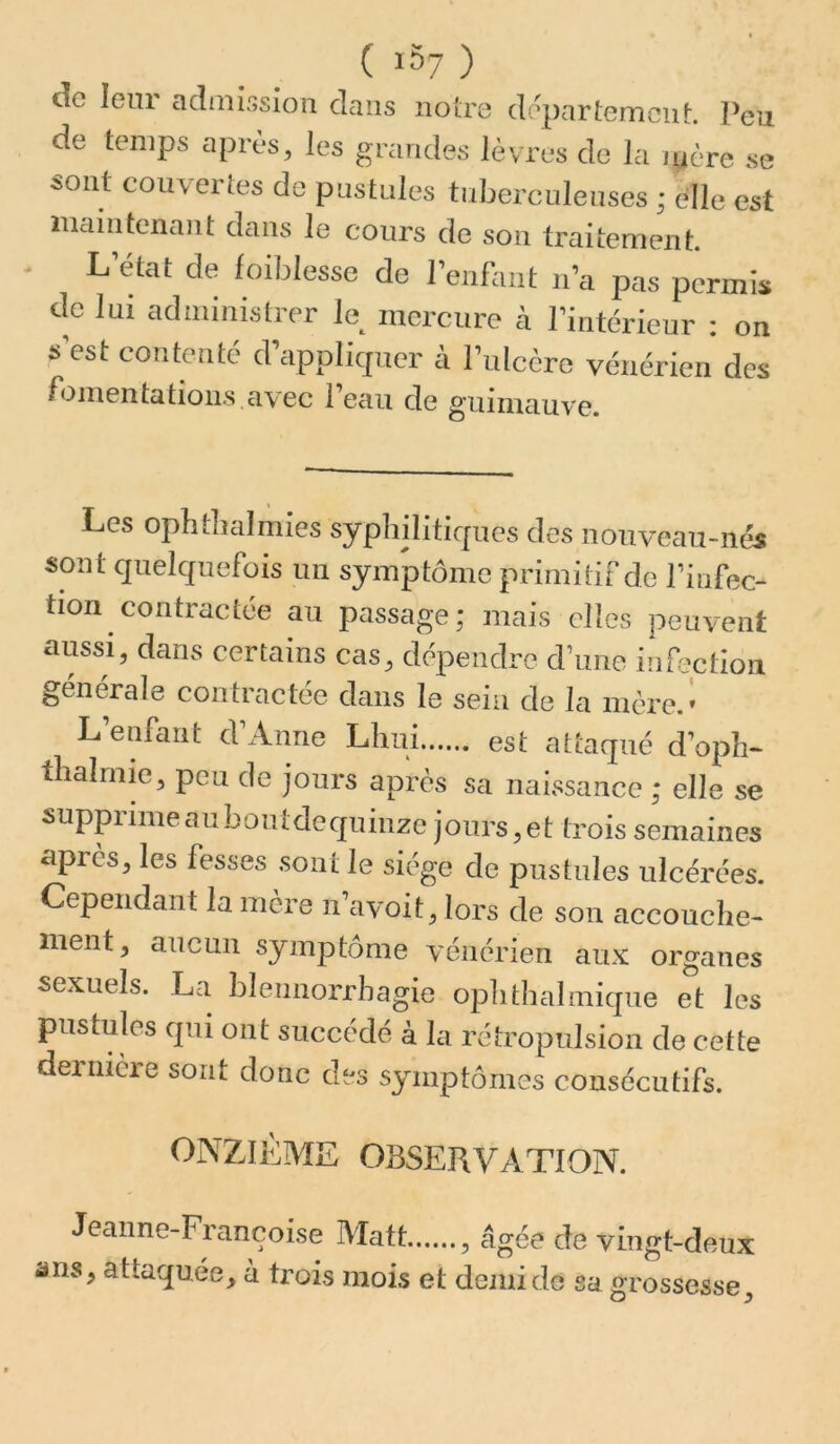 ( 1^7 ) de leur admissiou clans noire départemciif:. Peu de temps après, les grandes lèvres de la mère se sont couvertes de pustules tuberculeuses ; elle est inaiiitenant dans le cours de son traitement. L état de foiblesse de Penfant n a pas permis de lui administrer le mercure cà l’intérieur : on s'est contenté crapplicpicr à rulccre vénérien des fomentations avec l’eau de guinuiuve. Les opbtbalmies syphiliticpies des nouveau-nés sont quelcfuefois un symptôme primiliFde l’infec- tion contractée au passage; mais elles peuvent aussi, dans certains cas, dépendre d’une infection ^enerale contiactee dans le sein de la mère.* L’enfant d’Anne Lhui est attaqué d’opîi- tlialmie, peu de jours après sa naissance ; elle se supprime au bûutdecjuinze jours, et trois semaines après, les fesses sont le siège de pustules ulcérées. Cependant la mère n’avoit, lors de son accouche- ment, aucun symptôme vénérien aux organes sexuels. La blennorrhagie oph thaï inique et les pustules cpii ont succédé à la rétropulsion de cette dernièie sont donc des symptômes consécutifs. ONZIÈME OBSERVATION. Jeanne-Françoise Matt , âgée de vingt-deux ans, attaquée, à trois mois et demi de sa grossesse.