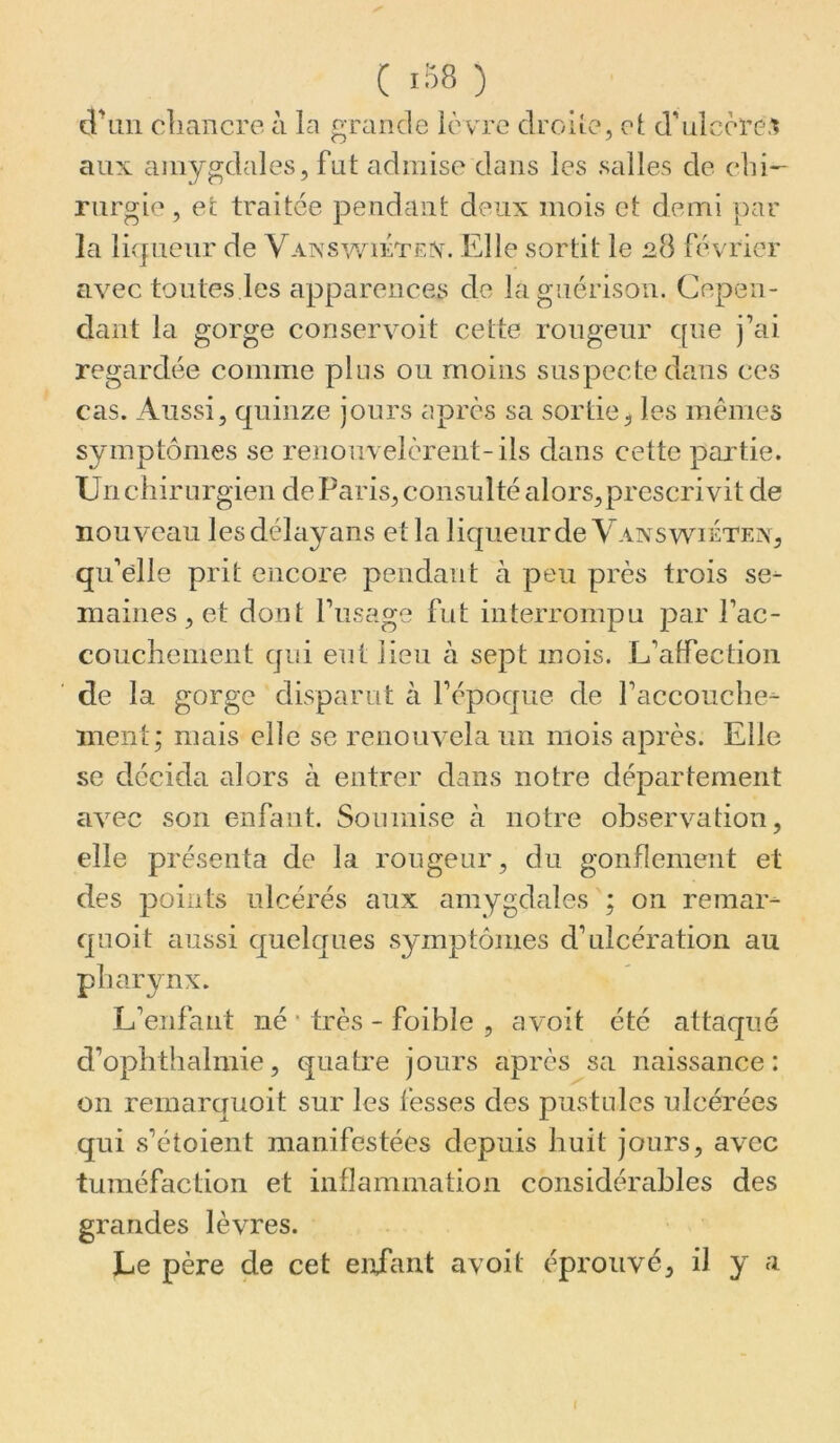 cVaii chancre à la grande lèvre droiîe, cl d’ulcère.^ aux amygdales, fut admise dans les salles de chi- rurgie , et traitée pendant deux mois et demi par la lirpicur de VANSwirrrAn Elle sortit le 28 février avec toutes les apparences de la guérison. Cepen- dant la gorge conservoit cette rougeur que j’ai regardée comme plus ou moins suspecte dans ces cas. Aussi, quinze jours après sa sortie, les memes symptômes se renouvelèrent-ils dans cette partie. Un chirurgien de Paris, consulté alors, prescrivit de nouveau lesdélayans et la liqueur de Yanswiétex, qu’elle prit encore pendant à peu près trois se^ maines, et dont l’usage fut interrompu par l’ac- couchement qui eut lieu à sept mois. L’affection de la gorge disparut à l’époque de l’accouche- ment; mais elle se renouvela un mois après. Elle se décida alors à entrer dans notre département avec son enfant. Soumise à notre observation, elle présenta de la rougeur, du gonflement et des points ulcérés aux amygdales ; on remar- quoit aussi quelques symptômes d’ulcération au pharynx. L’enfant né • très - foible , avoit été attaqué d’ophthalmie, quatre jours après sa naissance: on remarquoit sur les fesses des pustules ulcérées qui s’étoient manifestées depuis huit jours, avec tuméfaction et inflammation considérables des grandes lèvres. Le père de cet enfant avoit éprouvé, il y a