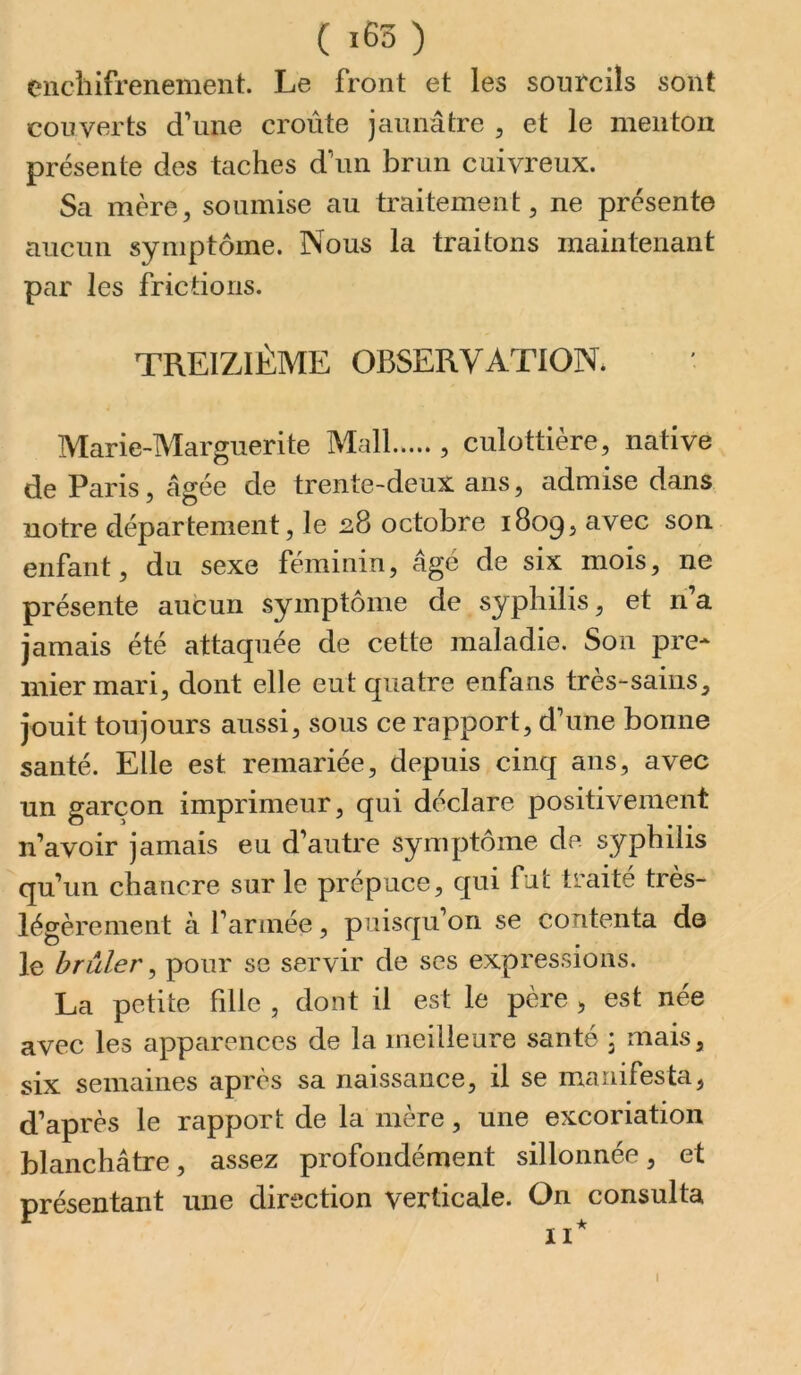 enchifrenement. Le front et les sourcils sont couverts d’une croûte jaunâtre , et le menton présente des taches d’un brun cuivreux. Sa mère, soumise au traitement, ne présente aucun symptôme. Nous la traitons maintenant par les frictions. TREIZIÈME OBSERVATION* Marie-Marguerite Mail , culottière, native de Paris, âgée de trente-deux ans, admise dans notre département, le 28 octobre 1809, avec son enfant, du sexe féminin, âgé de six mois, ne présente aucun symptôme de syphilis, et ri a jamais été attaquée de cette maladie. Son pre* mier mari, dont elle eut quatre enfans très-sains, jouit toujours aussi, sous ce rapport, d’une bonne santé. Elle est remariée, depuis cinq ans, avec un garçon imprimeur, qui déclare positivement n’avoir jamais eu d’autre symptôme de syphilis qu’un chancre sur le prépuce, qui fut traité très- légèrement à l’année, puisqu’on se contenta do le brûler ^ pour se servir de ses expressions. La petite fille , dont il est le père , est née avec les apparences de la meilleure santé * mais, six semaines après sa naissance, il se manifesta, d’après le rapport de la mère, une excoriation blanchâtre, assez profondément sillonnée, et présentant une direction verticale. On consulta