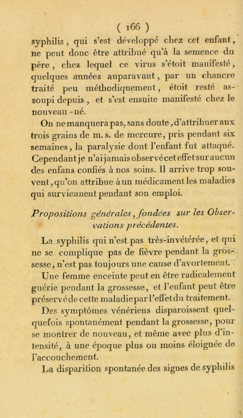 ( ) syphilis, qui s’est développé chez cet enfant, ne peut donc être attribué qu’à la semence du père 5 chez lequel ce virus s’étoit manifesté, quelques années auparavant, par un chancre traité peu méthodiquement, étoit resté as- soupi depuis , et s’est ensuite manifesté chez le nouveau - né. On ne manquera pas, sans doute, d’attribuer aux trois grains de m. s. de mercure, pris pendant six semaines, la paralysie dont l’enfant fut attaqué. Cependant je n’ai jamais observé cet effet sur aucun des enfans confiés à nos soins. Il arrive trop sou- vent, qu’on attribue àun médicament les maladies qui surviennent pendant son emploi. Propositions générales, fondées sur les Ohsej'- valions précédentes. La syphilis qui n’est pas très-invétérée, et qui ne se complique pas de fièvre pendant la grbs^:j sesse, n’est pas toujours une cause d’avortement. Une femme enceinte peut en être radicalement guérie pendant la grossesse, et l’enfant peut être préservé de cette maladie par l’effet du traitement. Des symptômes vénériens disparoissent quel- quefois spontanément pendant la grossesse, pour se montrer de nouveau, et même avec plus d’in- tensité, à une époque plus ou moins éloignée de l’accouchement. La disparition spontanée des signes de syphilis