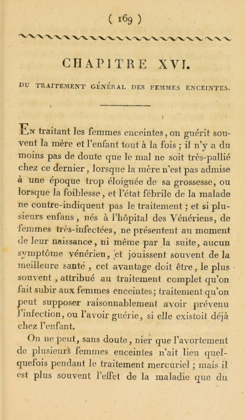 CHAPITRE XVI. DU TRAITEMENT GENERAL DES FEMMES ENCEINTES. I \ En traitant les femmes enceintes, on guérit sou- vent la mère et Fenfant tout à la fois ; il n’y a du moins pas de doute que le mal ne soit très-pallié chez ce dernier^ lorsque la mère n’est pas admise à une époque trop éloignée de sa grossesse, ou lorsque la foiblesse, et l’état fébrile de la malade ne contre-indiquent pas le traitement ; et si plu- sieurs enfans, nés à l’hôpital des Vénériens, de femmes très-infectées, ne présentent au moment de leur naissance, ni même par la suite, aucun symptôme vénérien, 'et jouissent souvent de la meilleure santé , cet avantage doit être, le plus souvent, attribué au traitement complet qu’on fait subir aux femmes enceintes; traitement qu’on peut supposer raisonnablement avoir prévenu 1 infection, ou l’avoir guérie, si elle existoit déjà chez l’enfant. Ou ne peut, sans doute, nier que l’avortement de plusieurs femmes enceintes n’ait lieu quel- quefois pendant le traitement mercuriel ; mais il est plus souvent l’effet de la maladie que du