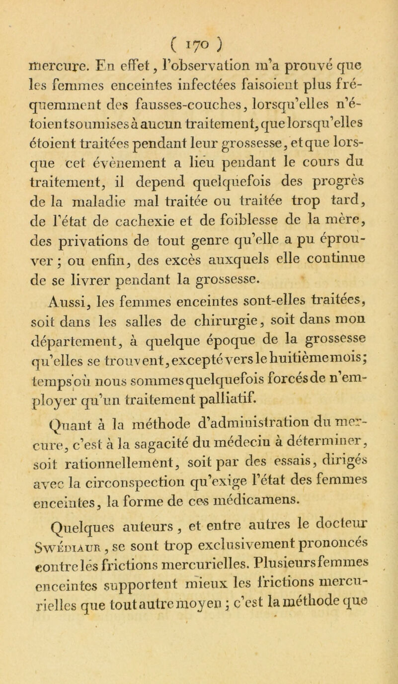 mercure. En effet, l’observation m’a prouvé que les femmes enceintes infectées faisoieiit plus fré- quemment des fausses-couchesj lorsqu’elles n’é- toientsoumisesàaucun traitement^ que lorsqu’elles étoient traitées pendant leur grossesse, et que lors- que cet évènement a lieu pendant le cours du traitement, il dépend quelquefois des progrès de la maladie mal traitée ou traitée trop tard, de l’état de cachexie et de foiblesse de la mère, des privations de tout genre qu’elle a pu éprou- ver ; ou enfin, des excès auxquels elle continue de se livrer pendant la grossesse. Aussi, les femmes enceintes sont-elles traitées, soit dans les salles de chirurgie, soit dans mon département, à quelque époque de la grossesse qu’elles se trouvent,exceptévers le huitième mois; temps où nous sommes quelquefois forces de n em- ployer qu’un traitement palliatif. Quant à la méthode d’administration du mer- cure, c’est à la sagacité du médecin à déterminer, soit rationnellement, soit par des essais, dirigés avec la circonspection qu’exige l’état des femmes enceintes, la forme de ces médicamens. Quelques auteurs, et entre autres le docteru* Sv^^EDiAUR, se sont trop exclusivement prononcés contre lés frictions mercurielles. Plusieurs femmes enceintes supportent mieux les frictions mercu- rielles que tout autre moyen ; c’est la méthode que