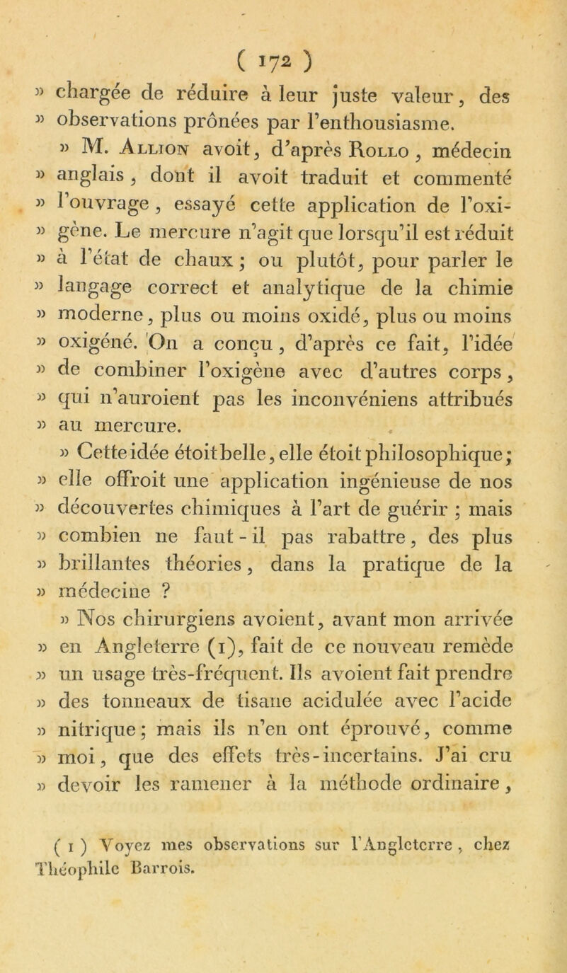 ( 17^ ) » chargée de réduire à leur juste valeur, des » observations prônées par l’enthousiasme. 3> M. Allion avoit, d’après Rollo , médecin » anglais , dont il avoit traduit et commenté J) l’ouvrage , essayé cette application de l’oxi- w gène. Le mercure n’agit que lorsqu’il est réduit » à l’état de chaux; ou plutôt, pour parler le » langage correct et analytique de la chimie » moderne, plus ou moins oxidé, plus ou moins » oxigéné. 'On a conçu, d’après ce fait, l’idée » de combiner l’oxigène avec d’autres corps, » qui n’auroient pas les inconvéniens attribués au mercure. » Cette idée étoitbelle, elle étoit philosophique; » elle offroit une application ingénieuse de nos » découvertes chimiques à l’art de guérir ; mais w combien ne faut - il pas rabattre, des plus 3) brillantes théories, dans la pratique de la 33 médecine ? 3) Nos chirurgiens avoient, avant mon arrivée 33 en Angleterre (i), fait de ce nouveau remède 33 un usage très-fréquent. Ils avoient fait prendre 33 des tonneaux de tisane acidulée avec l’acide 33 nitrique; mais ils n’en ont éprouvé, comme ■33 moi, que des effets très-incertains. J’ai cru 33 devoir les ramener à la méthode ordinaire, ( O Voyez mes observations sur l’Angleterre, chez Thcopliilc Barrois.