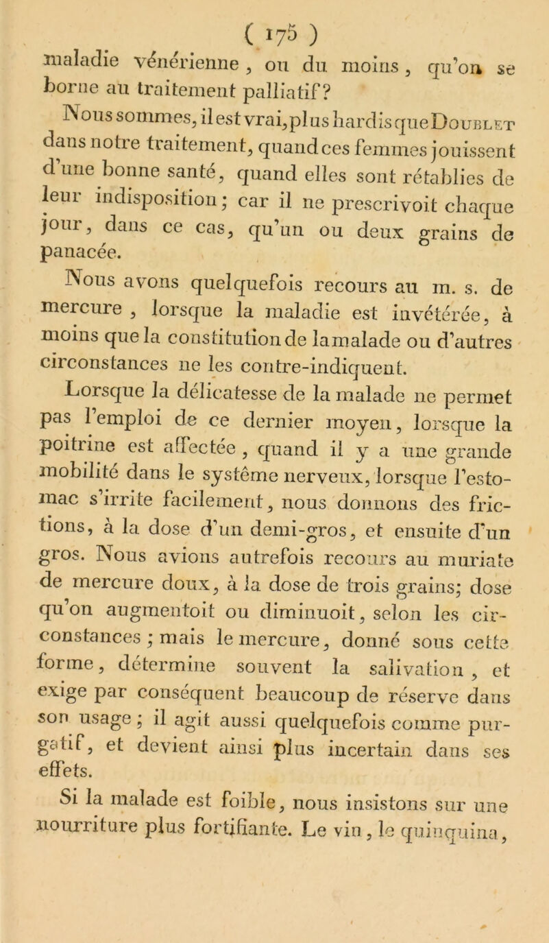 ( 17^ ) niaîadie vënérienne ^ ou du moins ^ qu’on se borne au traitement palliatif ? Noussommes,ilestvrai,plusîiardisqueDouj3LET dans notre traitement, quand ces femmes jouissent d’une bonne santé, quand elles sont rétablies de leui indisposition ; car il ne prescrivoit chaque jour, dans ce cas, qu’un ou deux grains de panacée. Nous avons quelquefois recours an m. s. de mercure , lorsque la maladie est invétérée, à moins que la constitution de lamalade ou d’autres ' circonstances ne les contre-indiquent. Lorsque la délicatesse de la malade ne permet pas l’emploi de ce dernier moyen, lorsque la poitiine est affectée , quand il y a une grande mobilité dans le système nerveux, lorsque l’esto- mac s’irrite facilement, nous donnons des fric- tions, à la dose d’un demi-gros, et ensuite d’un gros. Nous avions autrefois recours au muriate de mercure doux, à la dose de trois grains; dose qu’on auginentoit ou diminuoit, selon les cir- constances ; mais le mercure, donné sous cette forme, détermine souvent la salivation , et exige par conséquent beaucoup de réserve dans son usage ; il agit aussi quelquefois comme pur- gatif, et devient ainsi plus incertain dans ses effets. Si la malade est foible, nous insistons sur une nourriture plus fortifiante. Le vin , le quinq^aina,