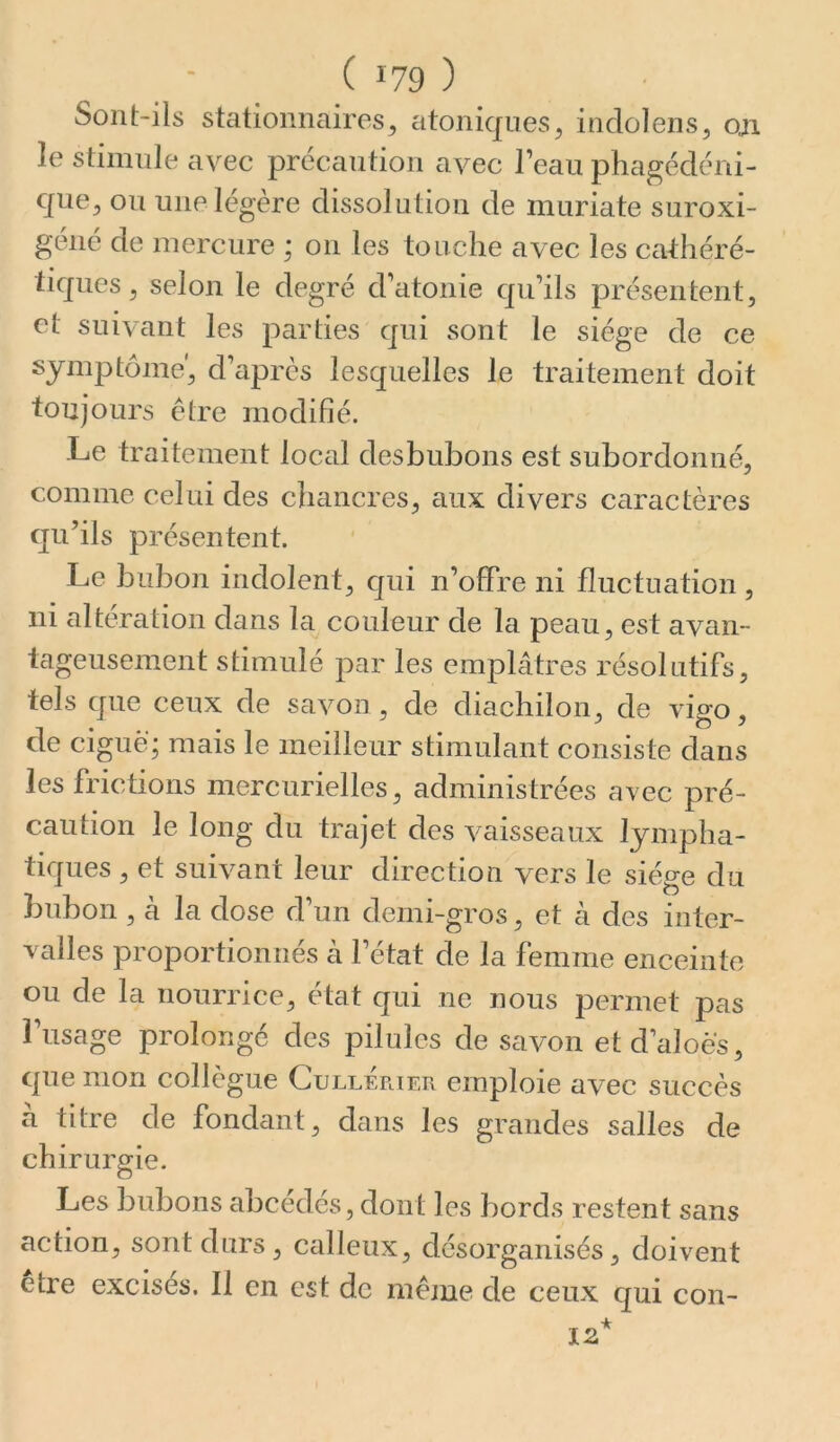 Sont-ils stationnaires^ atoniqiies, indolens, oji le stimule avec précaution avec l’eau phagédéni- qiWy ou une légère dissolution de muriate suroxi- géné de mercure ; on les touche avec les cathéré- liques ^ selon le degré d’atonie qu’ils présentent, et suivant les parties qui sont le siège de ce symptôme', d’après lesquelles le traitement doit toujours être modifié. Le traitement local desbubons est subordonné, comme celui des chancres, aux divers caractères qu’ils présentent. Le bubon indolent, qui n’offre ni fluctuation, ni altération dans la couleur de la peau, est avan- tageusement stimulé par les emplâtres résolutifs, tels que ceux de savon, de diachilon, de vigo, de ciguë; mais le meilleur stimulant consiste dans les frictions mercurielles, administrées avec pré- caution le long du trajet des vaisseaux lympha- tiques , et suivant leur direction vers le siège du bubon , à la dose d’un demi-gros, et à des inter- valles proportionnés à l’état de la femme enceinte ou de la nourrice, état qui ne nous permet pas î’usage prolongé des pilules de savon etd’aloës, que mon collègue CuLLEriER emploie avec succès a titre de fondant, dans les grandes salles de chirurgie. Les bubons abcédés, dont les bords restent sans action, sont durs, calleux, désorganisés, doivent etre excises. Il en est de même de ceux qui con-