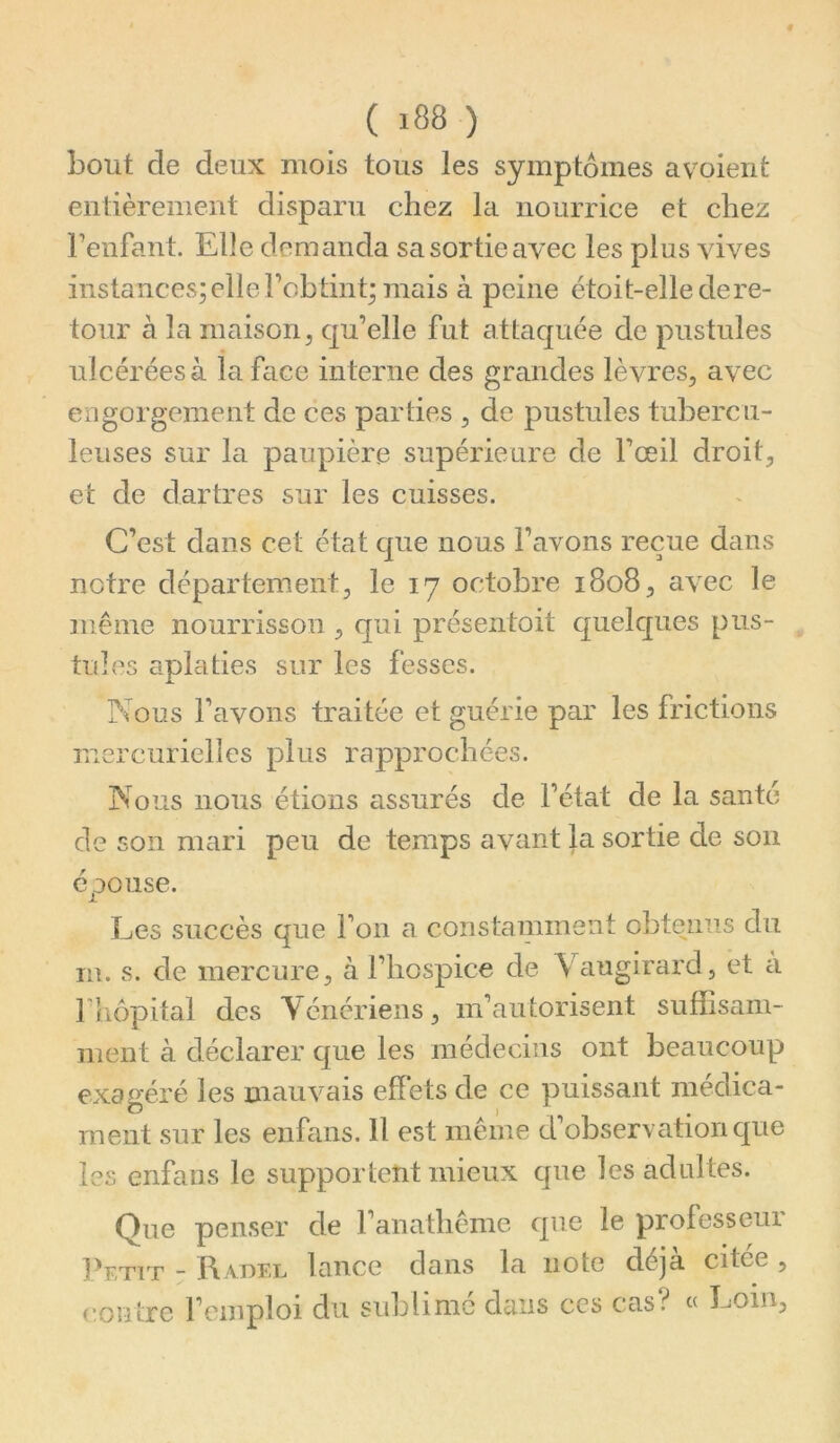 ( ) bout de deux mois tous les symptômes avoient entièrement disparu chez la nourrice et chez Fenfant. Elle demanda sa sortie avec les plus vives instances; elle robtint; mais à peine étoit-elle de re- tour à la maison5 qu’elle fut attaquée de pustules ulcérées à la face interne des grandes lèvres, avec engorgement de ces parties , de pustules tubercu- leuses sur la paupière supérieure de l’œil droit, et de dartres sur les cuisses. C’est dans cet état que nous l’avons reçue dans notre département, le 17 octobre 1808, avec le même nourrisson , qui présentoit quelques pus- tules aplaties sur les fesses. ?ious l’avons traitée et guérie par les frictions mercurielles plus rapprochées. Nous nous étions assurés de l’état de la santé de son mari peu de temps avant la sortie de son épouse. Les succès que l’on a constamment obtenus du in. s. de mercure, à l’hospice de \ augirard, et ci rhôpital des Vénériens, m’autorisent suffisam- ment à déclarer que les médecins ont beaucoup exagéré les mauvais effets de ce puissant médica- ment sur les enfans. Il est même d’observation que les enfans le supportent mieux que les adultes. Que penser de l’anathême que le professeur Petit - Radel lance dans la note déjà citée , contre l’emploi du sublimé dans ces cas? « Loin,