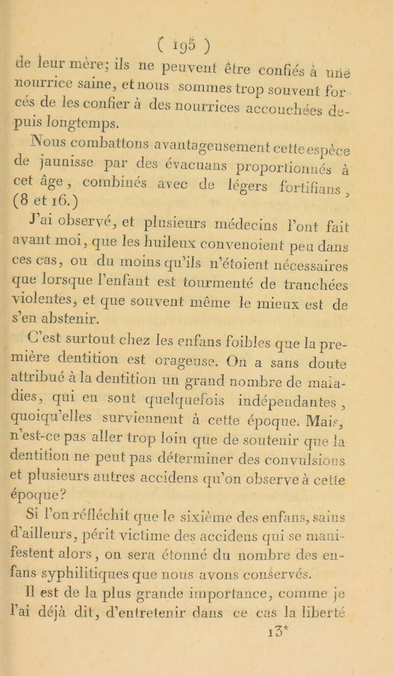 de leur mère; ils ne peuvent être confiés à mié iiouriice saine^ et nous sommes trop souvent for ces de les confier à des nourrices accoucliées de- puis longtemps. Nous combattons avantageusement cette espèce de jaunisse par des évacuans proportioniiés à cet âge^, combinés avec de légers fortifians, J’ai observé, et plusieurs médecins Font fait avant moi, que les huileux convenoient pea dans ces cas, ou du moins qu’ils n’étoient nécessaires que lorsque l’enfant est tourmenté de tranchées violentes, et que souvent même le mieux est de s’en abstenir. C. est surtout chez les enfiins foibles que la pre- mière dentition est orageuse. On a sans doute attribue à la dentition un grand nombre de mala- dies, qui en sont quelquefois indépendantes , quoiqu’elles surviennent à cette époque. Mais, n est-ce pas aller trop loin que de soutenir que la dentition ne peut pas déterminer des convulsions et plusieurs autres accidens qu’on observe à cette époque? Si 1 on réfléchit que le sixième des enfans, sains d ailleurs, périt victime des accidens qui se mani- festent alors, on sera étonné du nombre des en- fans syphilitiques que nous avons conservés. 11 est de la plus grande importance, comme je l’ai déjà dit, d’entretenir dans ce cas la liberté