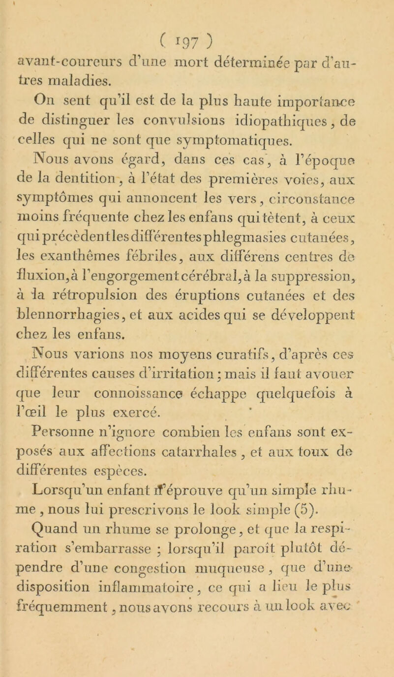 avant-coureurs d’une mort déterminée par d’au- tres maladies. On sent qu’il est de la plus haute imporiance de disting uer les convulsions idiopathiques ^ de celles qui ne sont que symptomatiques. Nous avons égard, dans ces cas , à l’époque de la dentition, à l’état des premières voies, aux symptômes qui annoncent les vers, circonstance moins fréquente chez les enfans qui tètent, à ceux qui précèdent les dififerentesphlegmasies cutanées, les exanthèmes fébriles, aux différons centres de fluxion, à l’engorgement cérébral, à la suppression, à la rétropulsion des éruptions cutanées et des blennorrhagies, et aux acides qui se développent chez les enfans. Nous varions nos moyens curatifs, d’après ces différentes causes d’irritation ; méiis il faut avouer que leur connoissanco échappe quelquefois à l’œil le plus exercé. Personne n’ignore combien les enfans sont ex- posés aux affections catarrhales , et aux toux de différentes espèces. Lorsqu’un enfant if éprouve qu’un simple rhu- me , nous lui prescrivons le look simple (5). Quand un rhume se prolonge, et que la respi- ration s’embarrasse ; lorsqu’il paroît plutôt dé- pendre d’une congestion muqueuse , que d’une disposition inflammatoire, ce qui a lieu le plus fréquemment, nouséivcns recours à un look avec