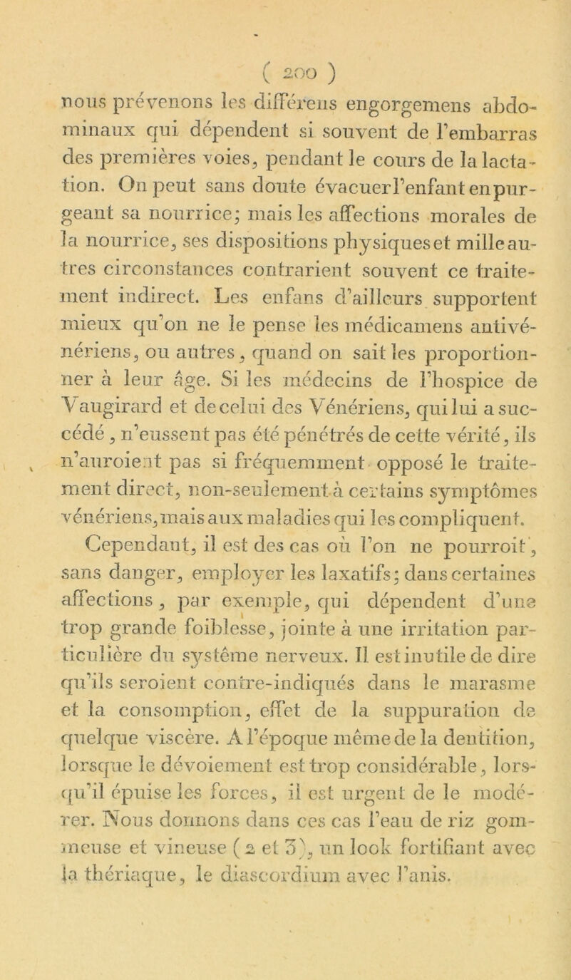 nous prévenons les dilférens engorgemens abdo- minaux qui dépendent si souvent de Fembarras des premières voies^ pendant le cours de la lacta- tion. On peut sans doute é vacuer Fenfant en pur- geant sa nourrice; mais les afTections morales de la nourrice, ses dispositions physiques et mille au- tres circojîstances contrarient souvent ce traite- ment indirect. Les enbms d’ailleurs supportent mieux qu’on ne le pense les médicamens antivé- nériens, ou autres, quand on sait les proportion- ner à leur âge. Si les médecins de l’hospice de \augirard et de celui des Vénériens, qui lui a suc- cédé , n’eussent pas été pénétrés de cette vérité, ils n’auroient pas si fréquemment opposé le traite- ment direct, non-seuieraent cà certains symptômes vénériens,mais aux maladies qui les compliquent. Cependant, il est des cas où l’on ne pourroit, s£ins danger, employer les laxatifs; dans certaines affections , par exemple, qui dépendent d’une trop grande foiblesse, jointe à une irritation par- ticulière du système nerveux. Il est inutile de dire qu’ils seroient contre-indiqués dans le marasme et la consomption, effet de la suppuration de quelque viscère. Al’époque mêmedela dentition, lorsque le dévoiement est trop considérable , lors- ({u’il épuise les forces, il est urgent de le modé- rer. Nous donnons dans ces cas Feau de riz gom- meuse et vineuse ( et 3}, un look fortifiant avec la thériaque, le diascordium avec Fanis.