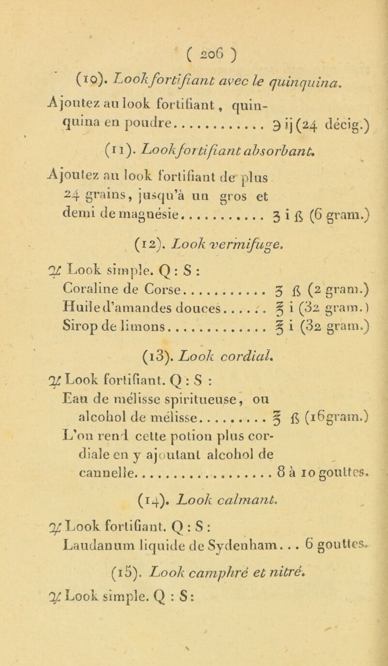 V. (lo). Look fortifiant avec le quinquina. Ajoutez au look fortifiant, quin- quina en poudre 3ij(24 décig.) (ri). Lookfortifiant absorbante Ajoutez au look fortifiant de plus 24 grains, jusqu’à un gros et demi de magnésie 3 i (6 gram.) (12). Look vermifuge. Look simple. Q : S : Coraline de Corse 3 (2 gram.) Huile d’amandes douces ^ i (32 gram.) Sirop de limons ^ i (32 gram.) (13) . Look cordial, ^ Look fortifiant. Q : S : Eau de mélisse spiritueuse, ou alcohol de mélisse 5 (16gram.) L’on rend cette potion plus cor- diale en y ajoutant alcohol de cannelle 8 à 10 gouttes. (14) . Look calmant. ^Look fortifiant. Q : S : Laudanum liquide de Sydenham. . . 6 gouttes.- (i5). Look camphre et nitré, % Look simple. Q : S : \