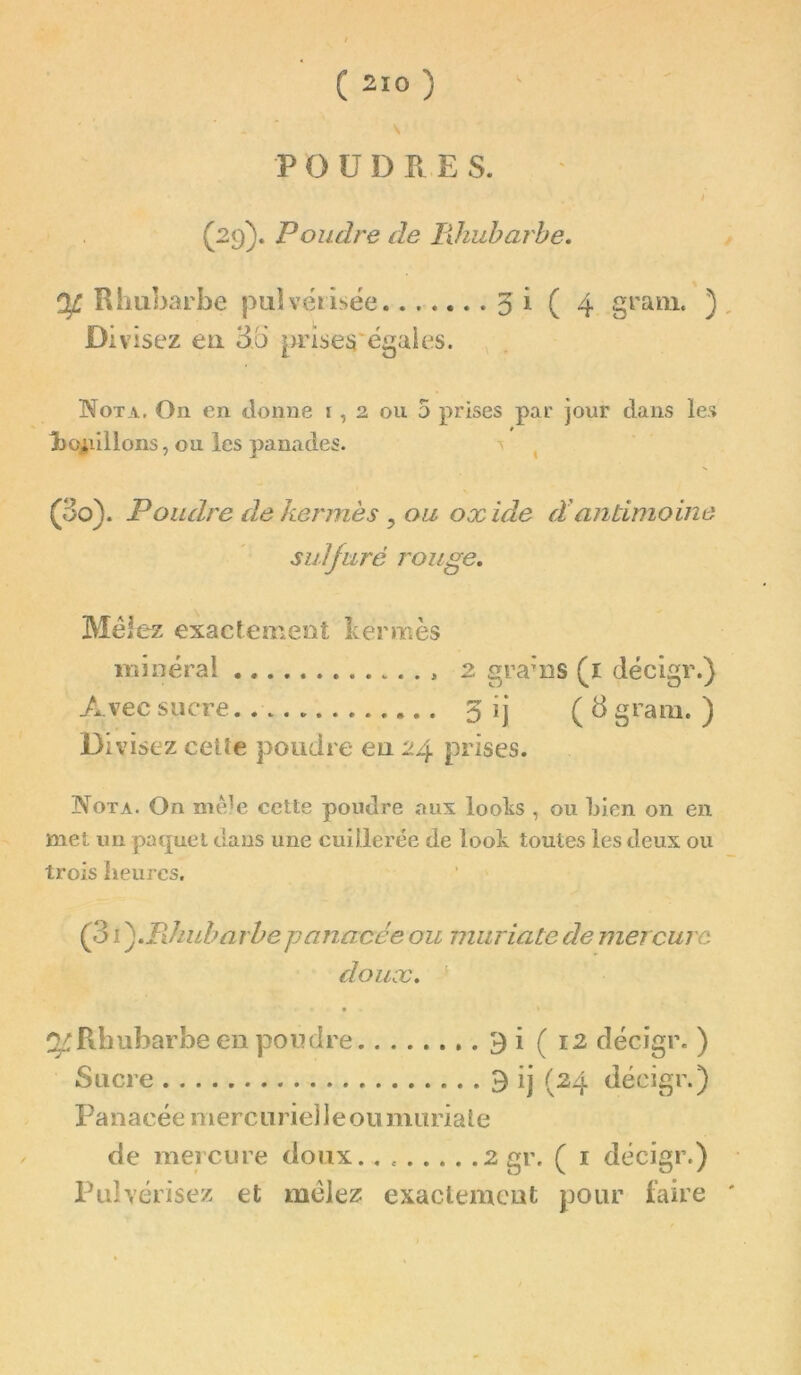 \ POUDRES. i (29). Poudre de lilnibarhe. Ojl Rhubarbe pulvérisée 31 ( 4 grain. ) Divisez eu 3b prîses'égaies. Nota, On en donne i, 2 ou 5 prises par jour dans les lioiiillons, ou les panades. ^ (3o). Poudre de kermès ^ ou oxide d'antimoine sulfuré rouge, Méiez exactement kermès iiiiuéral . , 2 grams (l décigr.) Avec sucre. 3 ij (3 grain. ) Divisez celte poudre eu 24 prises. Nota. On niê^e cette poudre aux loolis , ou bien on en met un paquet tîans une cuillerée de look toutes les deux ou trois heures. (31 fTJiuharhe panacée ou muriate de mercure doux. îv Rhubarbe en poudre ,.3! (12 décigr. ) Sucre 9 ij (24 décigr.) Panacée mercuriel Jeou mariale de mercure doux. , ^ ^ décigr.) Pulvérisez et mclez exaclemcut pour faire