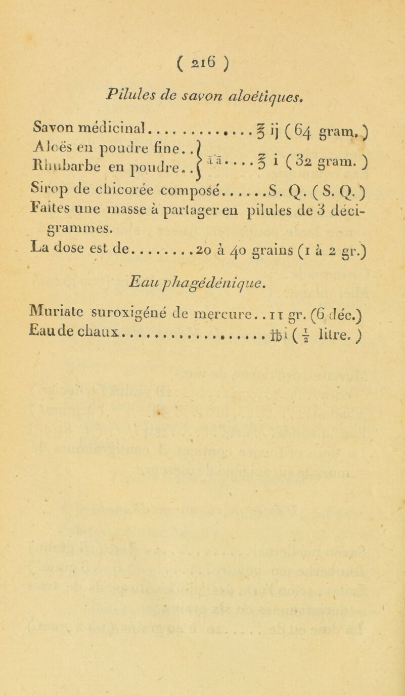 Pilules de sa<^on aloétïques. Savon méclicina] § ij (64 gram. ) Aloës en poaJre fine. Rhubarbe eu poudre, r • 0 ^ Sirop de chicorée composé S. Q. ( S. Q. ) Faites une masse à partager eu pilules de 3 déci- grammes. La dose est de 20 à 40 graius (i à 2 gr.) N Eau phagédéuique. ( 32 gram. ) Muriate suroxigéué de mercure. . it gr. (6 déc.) Eaudecliatix. lUre. ; \