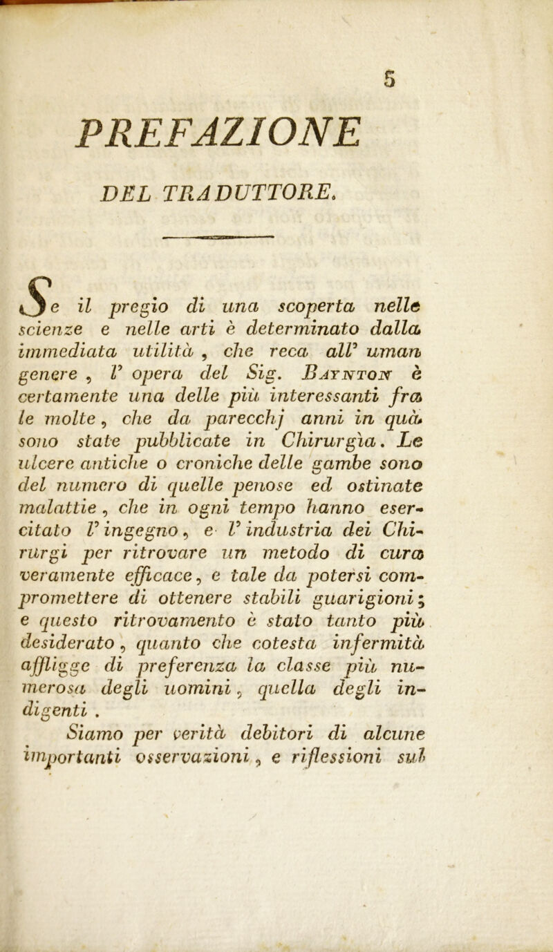 PREFAZIONE DEL TRADUTTORE. il pregio di una scoperta nelle scienze e nelle arti è determinato dalla immediata utilità , che reca, all3 uman genere , V opera del Sig. Bjynton è certamente una delle più interessanti fra le molte, che da parecchj anni in qua* sono state pubblicate in Chirurgia. Le ulcere antiche o croniche delle gambe sono del numero di quelle penose ed ostinate malattie , che in ogni tempo hanno eser- citato V ingegno 9 e V industria dei Chi- rurgi per ritrovare un metodo di cura veramente efficace, e tale da potersi com- promettere di ottenere stabili guarigioni ; e questo ritrovamento è stato tanto più desiderato9 quanto che cotesta infermità aff igge di preferenza la classe più nu- merosa degli uomini 5 quella degli in- digenti . Siamo per verità debitori di alcune importanti osservazioni ? e riflessioni sul