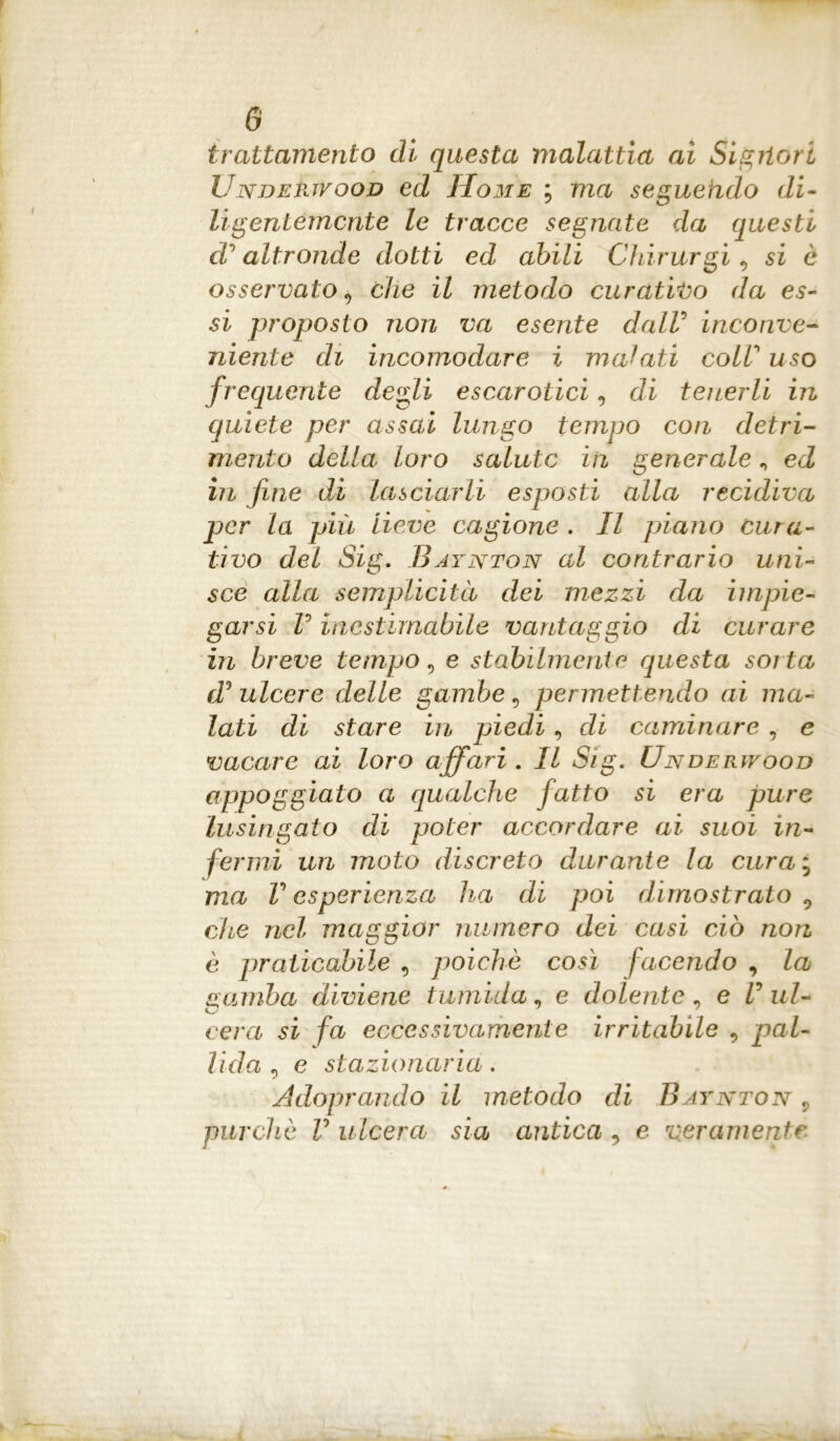 trattamento di questa malattia ai Sigrtori Undektvood ed Home ; tna seguendo di- ligentemente le tracce segnate da questi d’altronde dotti ed abili Chirurgi, si è osservato 9 che il metodo curativo da es- si proposto non va esente dalV inconve- niente di incomodare i malati colV uso frequente degli escarotici, di tenerli in quiete per assai lungo tempo con detri- mento della loro salute in generale n ed in fine dì lasciarli esposti alla recidiva per la più lieve cagione . Il piano cura- tivo del Sig. Baynton al contrario uni- sce alla semplicità dei mezzi da impie- garsi V inestimabile vantaggio di curare in breve tempo, e stabilmente questa soita d ulcere delle gambe, permettendo ai ma- lati di stare in piedi, di caulinare , c vacare ai loro affari . Il Sig. Underwood appoggiato a qualche fatto si era pure lusingato di poter accordare ai suoi in- fermi un moto discreto durante la curai ma V esperienza ha di poi dimostrato 0 che nel maggior numero dei casi ciò non è praticabile , poiché così facendo , la gamba diviene tumida, e dolente , e V ul- cera si fa eccessivamente irritabile 9 pal- lida , e stazionaria. Adoprando il metodo di Baynton r purché V ulcera sia antica , e veramente