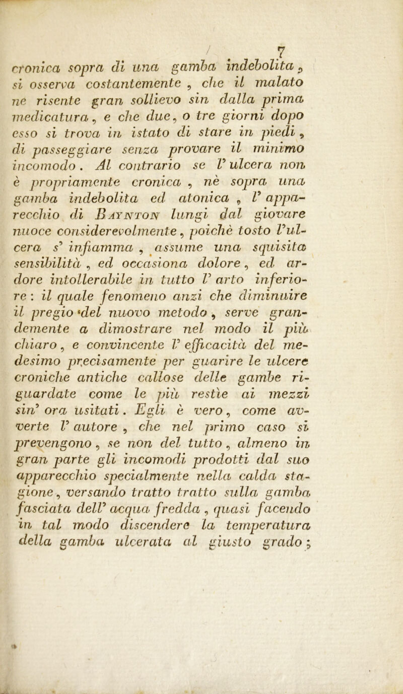 cronica sopra di una gamba indebolita P si osserva costantemente 9 che il malato ne risente gran sollievo sin dalla prima medicatura 9 e che due9 o tre giorni dopo esso si trova in istato di stare in piedi P di passeggiare senza provare il minimo incomodo. Al contrario se V ulcera non è propriamente cronica , nè sopra una gamba indebolita ed atonica 9 V appa- recchio di Baynton lungi dal giovare nuoce considerevolmente 9 poiché tosto Vul- cera s° infiamma , assume una squisita sensibilità 9 ed occasiona dolore 9 ed ar- dore intollerabile in tutto V arto inferio- re : il quale fenomeno anzi che diminuire il pregio 4del nuovo metodo , serve gran- demente a dimostrare nel modo il più chiaro 9 e convincente V efficacità del me- desimo precisamente per guarire le ulcere croniche antiche callose delle gambe ri- guardate come le più restìe ai mezzi sin5 ora usitati. Egli è vero 9 come av- verte V autore 9 che nel primo caso si prevengono 9 se non del tutto, almeno in gran parte gli incomodi prodotti dal suo apparecchio specialmente nella calda sta- gione 9 versando tratto tratto sulla gamba fasciata dell0 acqua fredda v quasi facendo in tal modo discendere la temperatura della gamba ulcerata al giusto grado ;