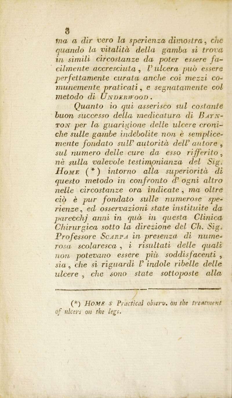 ma a dir vero la sperienza dimostra, che quando la vitalità della gamba si trova in simili circostanze da poter essere fa- cilmente accresciuta 9 V ulcera può essere perfettamente curata anche coi mezzi co- munemente praticati, e segnatamente col metodo di Underwood . Quanto io qui asserisco sul costante buon successo della medicatura di Bayn- ton per la guarigione delie ulcere croni- che sulle gambe indebolite non è semplice- mente fondato sull’ autorità delV autore , sul numero delle cure da esso rijferito 9 nè sulla valevole testimonianza del Sig. Home (*) intorno alla superiorità di questo metodo in confronto d° ogni altro nelle circostanze ora indicate , ma oltre ciò è pur fondato sulle numerose spe- rilenze, ed osservazioni state instituite da parecchj anni in quà in questa Clinica Chirurgica sotto la direzione del Ch. Sig. Professore Scarpa in presenza di nume- rosa scolaresca 0 i risultati delle quali non potevano essere piu soddisfacenti 9 sìa, che si riguardi V indole ribelle delle ulcere 9 che sono state sottoposte alla (*) Home s Practical observ. òn thè treatment of ulcers oh the legs.