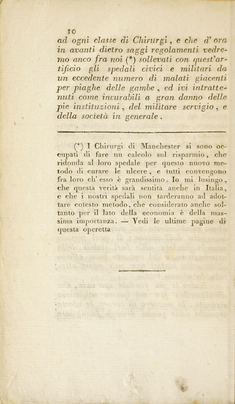 IO ad ogni classe di Chirurgi, c che d' ora in avanti dietro saggi regolamenti vedre- mo anco fra noi (*) sollevati cori quest'ar- tificio gli spedali civici e militari da un eccedente numero di malati giacenti C/ per piaghe delle gambe , ed ivi intratte- nuti come incurabili a gran danno delle pie instituzioni , del militare servigio «, e della società in generale . (f) I Chirurgi di Manchester si sono oc- cupati di fare un calcolo sul risparmio, che ridonda al loro spedale per questo nuovo me- todo di curare le ulcere , e tutti convengono fra loro eh’esso è grandissimo. Io mi lusingo, che questa verità sarà sentita anche in Italia, e che i nostri spedali non tarderanno ad adot- tare cotesto metodo, che consideralo anche sol- tanto per il lato della economia è della mas- sima importanza. — Yedi le ultime pagine di questa operetta