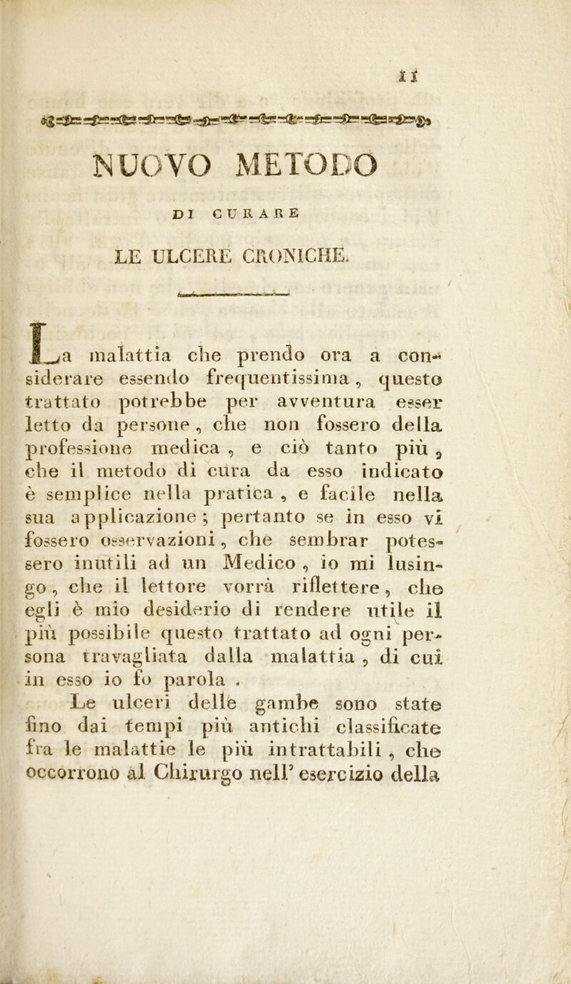 dig =cffc z&zrl&S r^Cr-T'&S? »&!*'?&* NUOVO METODO DI CU II ARE LE ULCERE CRONICHE- I^a malattia die prendo ora a con-* siderare essendo frequentissima , questo trattato potrebbe per avventura esser letto da persone , die non fossero della professione medica , e ciò tanto più 0 che il metodo di cura da esso indicato è semplice nella pratica , e facile nella sua applicazione; pertanto se in esso vi fossero osservazioni, che sembrar potes- sero inutili ad un Medico , io mi lusin- go , che il lettore vorrà riflettere, elio egli è mio desiderio di rendere utile il più possibile questo trattato ad ogni per- sona travagliata dalla malattia 5 di cui in esso io fo parola . Le ulceri dellè gambe sono state lino dai tempi più antichi classificate fra le malattie le più intrattabili , elio occorrono al Chirurgo nell5 esercizio della