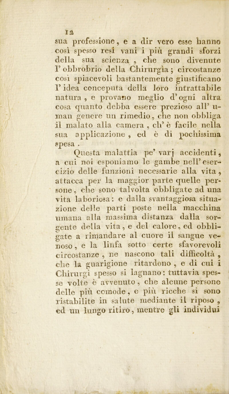 in sua professione , e a dir vero esse hanno così spesso resi vani i più grandi sforzi della sua scienza , che sono divenute 1’ obbrobrio della Chirurgia : circostanze così spiacevoli bastantemente giustificano F idea conceputa della loro intrattabile natura, e provano meglio d’ogni altra cosa quanto debba essere prezioso all5 li- man genere un rimedio, che non obbliga il malato alla camera , eli5 è facile nella sua applicazione , ed è di pochissima spesa . Questa malattia pe9 varj accidenti, a cui noi esponiamo le gambe nell5 eser- cizio delie funzioni necessarie alla vita , attacca per la maggior parte quelle per- sone , che sono talvolta obbligate ad una vita laboriosa: e dalla svantaggiosa situa- zione delle parti poste nella macchina umana alla massima distanza dalla sor- gente della vita, e del calore, ed obbli- gate a rimandare al cuore il sangue ve- noso , e la linfa sotto certe sfavorevoli circostanze , ne nascono tali difficoltà , che la guarigione ritardono , e di cui i Chirurgi spesso si lagnano: tuttavia spes- se volte è avvenuto , che alcune persone delle più comode, e più ricche si sono ristabilite in salute mediante il riposo , ed un lungo ritiro, mentre gli individui