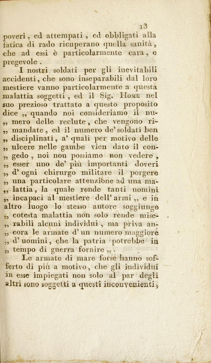 poveri , ed attempati , ed obbligati alla fatica di rado ricuperano quella sanità , che ad essi è particolarmente cara, e pregevole . I nostri soldati per gii inevitabili accidenti, che sono inseparabili dal loro mestiere vanno particolarmente a questa malattia soggetti , ed il Sig. Home nel suo prezioso trattato a questo proposito dice „ quando noi consideriamo il mi- 55 mero delle reclute „ che vengono ri- 59 mandate , ed il numero de5 soldati ben 55 disciplinati, a* quali per motivo delle 55 ulcere nelle gambe vien dato il con- 55 gedo 5 noi non possiamo non vedere * 55 esser uno de’ più importanti doveri 55 d’ ogni chirurgo militare il porgere 55 una particolare attenzione ad una ma- 55 lattia, la quale rende tanti nomini 55 incapaci al mestiere dell’ armi „ e in altro luogo lo stesso autore soggiunge 55 cotesta malattia non solo rende mise- ,5 rabili alcuni individui 5 ma priva an- 55 cora le armate d’un numero maggiore 55 d’uomini, che la patria potrebbe in 5, tempo di guerra fornire „ . Le armate di mare forse hanno sof- ferto di più a motivo, che gli individui in esse impiegati non solo al par degli altri sono soggetti a questi inconvenienti.