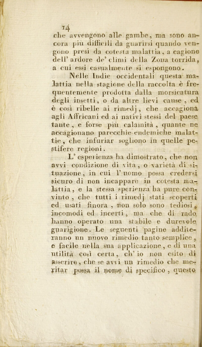 *4 che avvengono alle gambe, ma sono an- cora più difficili da guarirsi quando ven- gono presi da cotesta malattia , a cagione dell’ardore de’climi della Zona torrida 9 a cui essi casualmente si espongono. Nelle Indie occidentali questa ma- lattia nella stagione della raccolta è fre- quentemente prodotta dalla morsicatura degli insetti, o da altre lievi cause , ed è così ribelle ai rimedj , che accagiona agli Ai Fri carri ed ai nativi stessi del paese tante , e forse più calamità , quante ne accagionano parecchie endemiche malat- tie , che infuriar sogliono in quelle pe- stifere regioni. U espeiienza ha dimostrato, che non avvi condizione di vita, o varietà di si- tuazione , in cui 1’ uomo possa credersi sicuro di non incappare in cotesta ma- lattia 5 e la stessa speiienza ha pure con- vinto , che tutti i rimedj stati scoperti ed usati finora , non solo sono tediosi , incomodi ed incerti, ma che di rado hanno operato una stabile e durevole guarigione. Le seguenti pagine addite- ranno un nuovo rimedio tanto semplice , e facile nella sua applicazione , e di una i utilità così certa, eh’ io non esito di asserire 9 che se avvi un rimedio che me- i aitar possa il nome specifico , questo \