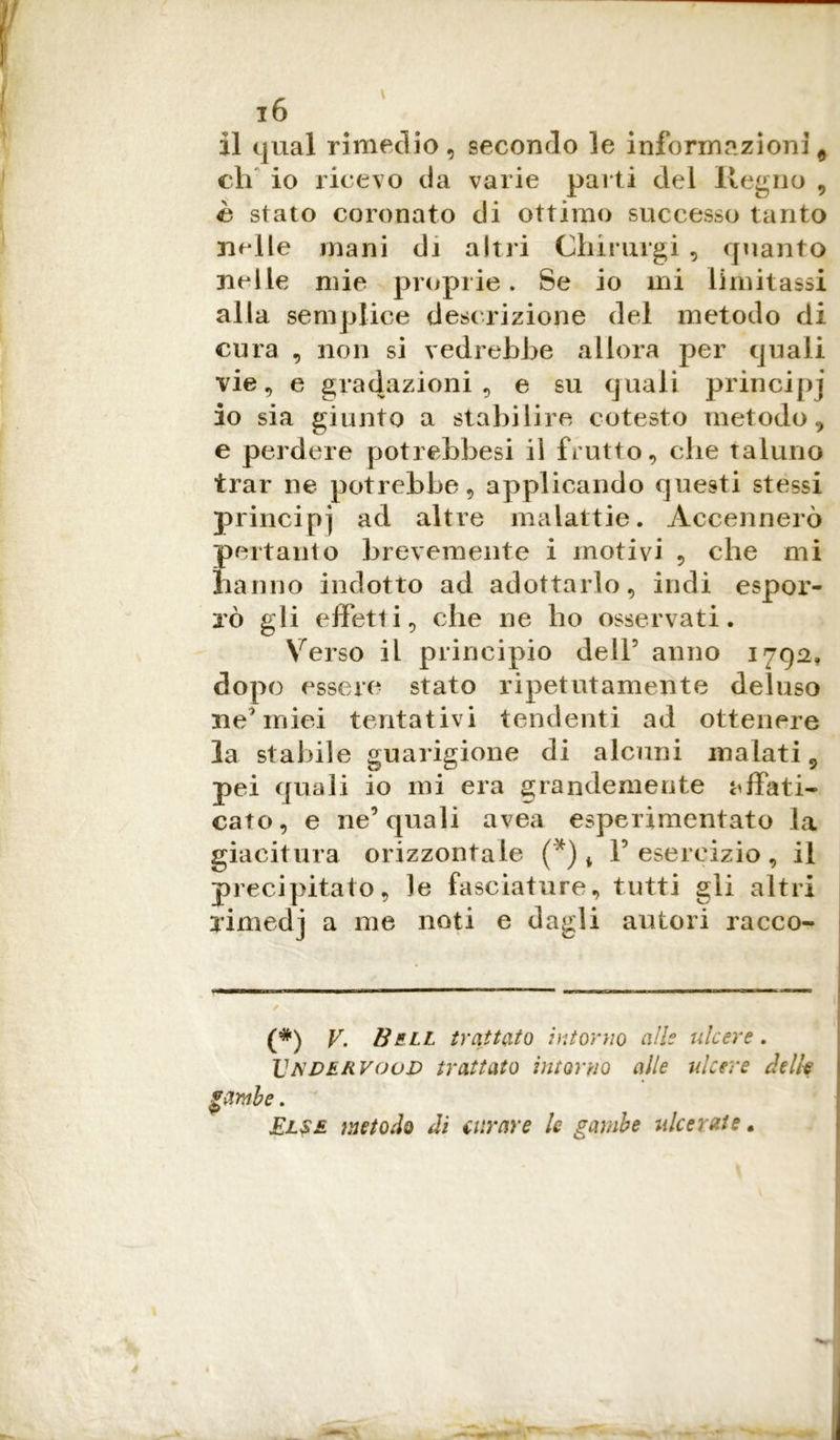 il qual rimedio, secondo le informazioni * eh io ricevo da varie parti dei Regno , è stato coronato di ottimo successo tanto nelle mani di altri Chirurgi , quanto nelle mie proprie. Se io mi limitassi alla semplice descrizione del metodo di cura , non si vedrebbe allora per quali vie, e gradazioni, e su quali principi io sia giunto a stabilire cotesto metodo , e perdere potrebbesi il frutto, che taluno trar ne potrebbe, applicando questi stessi principj ad altre malattie. Accennerò pertanto brevemente i motivi , che mi hanno indotto ad adottarlo, indi espor- rò gli effetti, che ne ho osservati. Verso il principio dell5 anno 1792, dopo essere stato ripetutamente deluso ne'miei tentativi tendenti ad ottenere la stabile guarigione di alcuni inalati 9 pei quali io mi era grandemente affati- cato, e ne5 quali avea esperimentato la giacitura orizzontale (*) t V esercizio, il precipitato, le fasciature, tutti gli altri vimedj a me noti e dagli autori racco- (*) VBell trattato intorno alle ulcere. Vndervoov trattato intorno alle ulcere delk gì*rute. Else metodo di turare le gambe ulcerate.