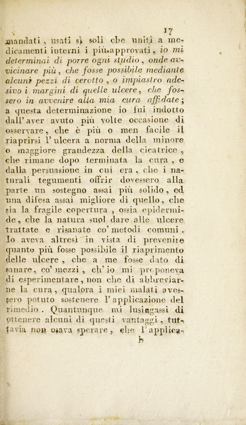 *7 Riandati, usati s> soli che uniti a me-» dicamenti interni i piìuapprovati , io mi determinai dì porre ogni studio , onde av- vicinare più) che fosse possibile mediani e alcuni pezzi di cerotto , o impiastro adc- sivo i margini di quelle ulcere , c/m /o^ sero zVz avvenire alla mia cura affidate ; a questa determinazione io fui indotto dall5 aver avuto più volte occasione di osservare, che è più o men facile il riaprirsi l’ulcera a norma della minore o maggiore grandezza della cicatrice , die rimane dopo terminata la cura , e dalla persuasione in cui era , che i na- turali tegumenti offrir dovessero alla parte un sostegno assai più solido , ed una difesa assai migliore di quello, che sia la fragile copertura , ossia epidermic de, che la natura suol dare alle ulcere trattate e risanate co’metodi comuni. Io aveva altresì in vista di prevenire quanto più fosse possibile il riaprimento delle ulcere , che a me fosse dato di sanare, co’ mezzi , ch’io mi preponeva di esperimentare, non clic di abbreviar- ne la cura , qualora i miei inalati aves- sero potuto sostenere l’applicazione del rimedio . Quantunque mi lusingassi di Ottenere alcuni di questi vantaggi , tilt-, tavia non osava sperare, die l’applicai h