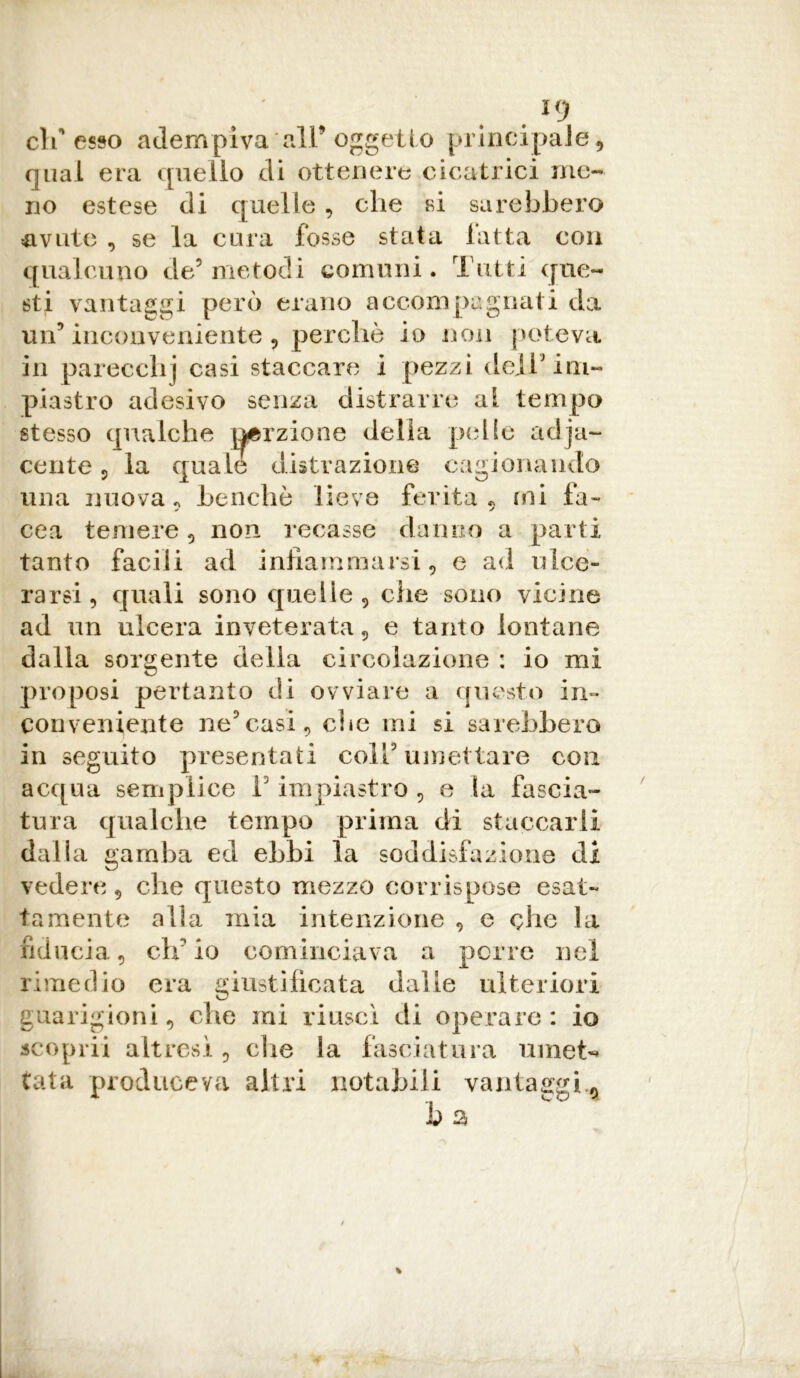 K) difesso adempiva all’oggetto principale, qual era quello di ottenere cicatrici me- no estese di quelle , che si sarebbero avute , se la cura fosse stata latta con qualcuno de5 metodi comuni. Tutti que- sti vantaggi però erano accompagnati da un9 inconveniente 9 perchè io non poteva in parecchi casi staccare i pezzi dell'im- piastro adesivo senza distrarre al tempo stesso qualche porzione della pelle adja~ cente , la quale distrazione cagionando una nuova, Lanche lieve ferita , ini Ia- cea temere , non recasse danno a parti tanto facili ad infiammarsi, e ad ulce- rarsi, quali sono quelle, che sono vicine ad un ulcera inveterata, e tanto lontane dalla sorgente delia circolazione : io mi proposi pertanto di ovviare a questo in- conveniente ne9casi, che mi si sarebbero in seguito presentati coll5 umettare con acqua semplice fi impiastro , e la fascia- tura qualche tempo prima di staccarli dalla gamba ed ebbi la soddisfazione di vedere, che questo mezzo corrispose esat- tamente alla mia intenzione , e che la fiducia, ch'io cominciava a porre nel rimedio era giustificata dalle ulteriori guarigioni, che mi riuscì di operare: io scoprii altresì , die la fasciatura umet«* tata produceva altri notabili vantaggi.a