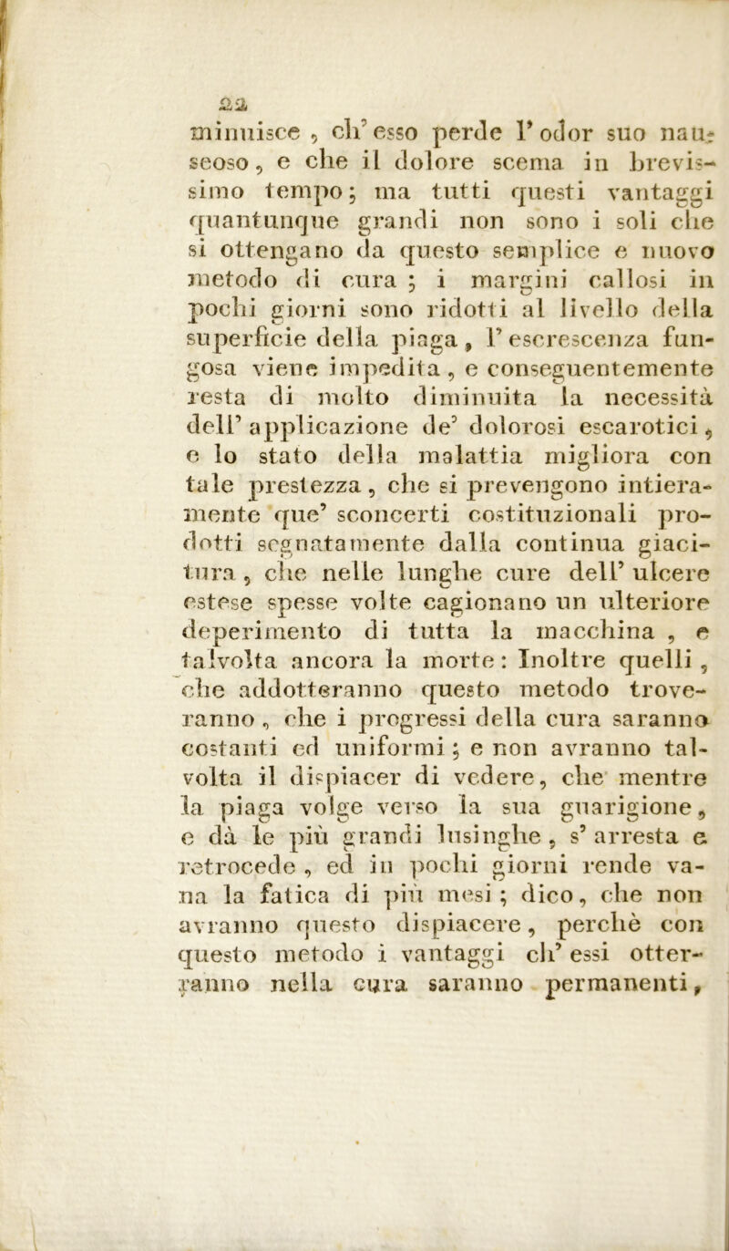 £3 xninuisce 5 eh esso perde l’odor suo nau- seoso -, e che il dolore scema in brevis- simo tempo; ma tutti questi vantaggi quantunque grandi non sono i soli che si ottengano da questo semplice e nuovo metodo di cura ; i margini callosi in pochi giorni sono ridotti al livello della superfìcie della piaga, V escrescenza fun- gosa viene impedita, e conseguentemente resta di molto diminuita la necessità dell’ applicazione de5 dolorosi escarotici, e lo stato della malattia migliora con tale prestezza, che si prevengono intiera- mente que’ sconcerti costituzionali pro- dotti segnatamente dalla continua giaci- tura 5 clic nelle lunghe cure dell’ ulcere estese spesse volte cagionano un ulteriore deperimento di tutta la macchina , e talvolta ancora la morte: Inoltre quelli , che addotteranno questo metodo trove- ranno , che i progressi della cura saranno costanti ed uniformi ; e non avranno tal- volta il dispiacer di vedere, che mentre la piaga volge verso la sua guarigione, e dà le più grandi lusinghe, s’arresta e retrocede , ed in pochi giorni rende va- na la fatica di più mesi; dico, che non avranno questo dispiacere, perchè con questo metodo i vantaggi eli’ essi otter- ranno nella cura saranno permanenti,