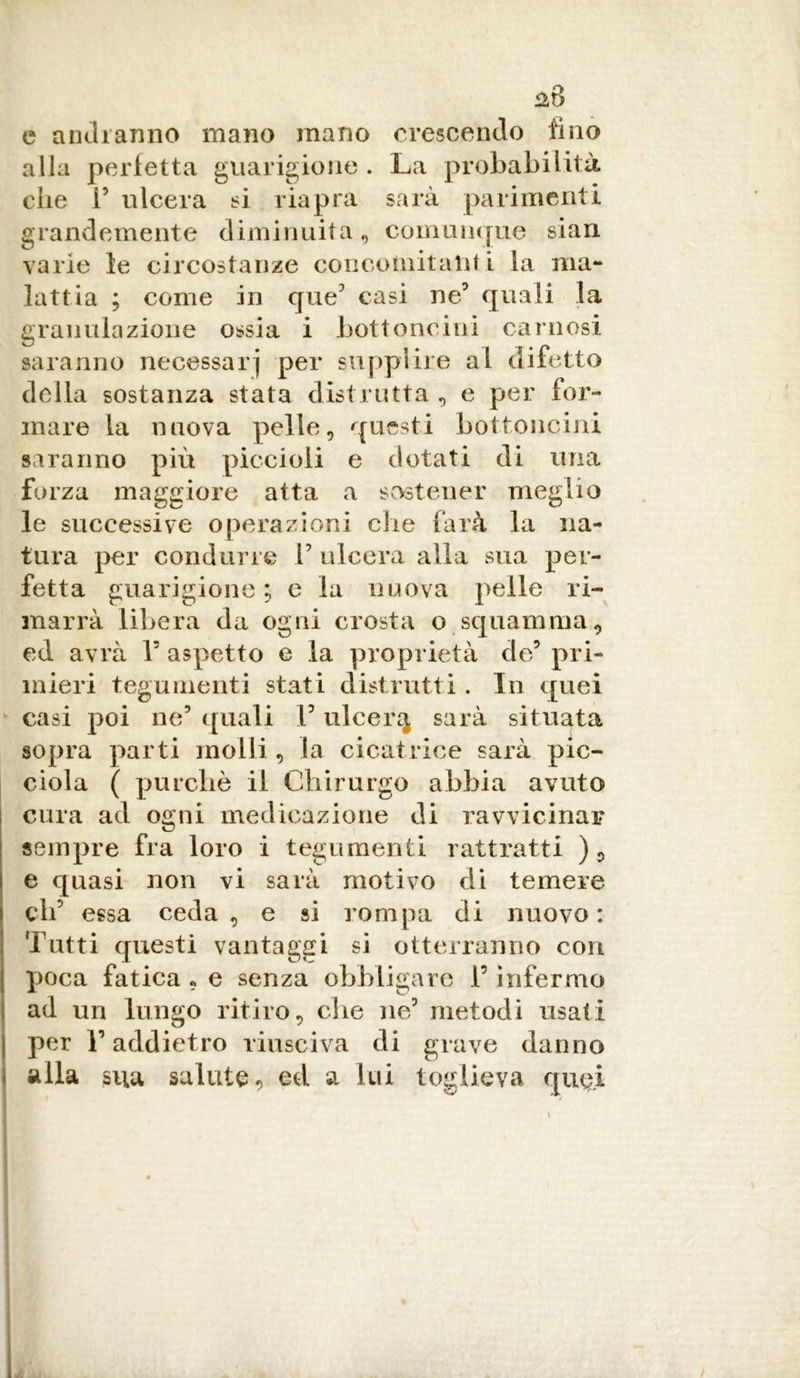 c andranno mano mano crescendo fino alla perfetta guarigione . La probabilità che F ulcera si riapra sarà parimenti grandemente diminuita, comunque siali varie le circostanze concomitanti la ma- lattia ; come in que5 casi ne9 quali la granulazione ossia i bottoncini carnosi saranno necessari per supplire al difetto della sostanza stata distrutta , e per for- mare la nuova pelle, questi bottoncini saranno più piccioli e dotati di una forza maggiore atta a sostener meglio le successive operazioni che farà la na- tura per condurre F ulcera alla sua per- fetta guarigione ; e la nuova pelle ri- marrà libera da ogni crosta o squamimi, ed avrà Y aspetto e la proprietà de5 pri- mieri tegumenti stati distrutti. In quei casi poi ne’ quali F ulcer3 sarà situata sopra parti molli, la cicatrice sarà pic- ciola ( purché il Chirurgo abbia avuto cura ad ogni medicazione di ravvicinar sempre fra loro i tegumenti rattratti ), e quasi non vi sarà motivo di temere eli5 essa ceda, e si rompa di nuovo: Tutti questi vantaggi si otterranno cori poca fatica , e senza obbligare F infermo ad un lungo ritiro, che ne5 metodi usati per Y addietro riusciva di grave danno alla si\a salute , ed a lui toglieva quei s.
