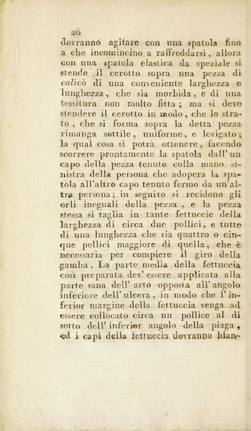 dovranno agitare con una spatola fino a che incomincino a raffreddarsi, allora con una spatola elastica da speziale si stende il cerotto sopra una pezza di calicò di una conveniente larghezza e lunghezza, che sia morbida, e di una tessitura non molto fitta ; ma si deve stendere il cerotto in modo, che lo stra- to , die si forma sopra la detta pezza rimanga sottile, uniforme, e levigato; la qual cosa si potrà ottenere , facendo scorrere prontamente la spatola dall’un capo della pezza tenuto colla mano si- nistra della persona che adopera la spa- tola all’altro capo tenuto fermo da un'al- tra persona; hi seguito si recidono gli orli ineguali della pezza , e la pezza stessa si taglia in tante fettuecie deila larghezza di circa due pollici, e tutte di una lunghezza clic sia quattro o cin- que pollici maggiore di quella, che è necessaria per compiere il giro della gamba . La parte media della fettuccia così preparata dev’ essere applicata alla parte sana dell0 arto opposta all angolo inferiore dell ulcera, in modo che V in- ferior margine della fettuccia venga ad essere collocato circa un pollice al di sotto dell5 inferior angolo della piaga 9 i capì della fettuccia dovranno biaiv-