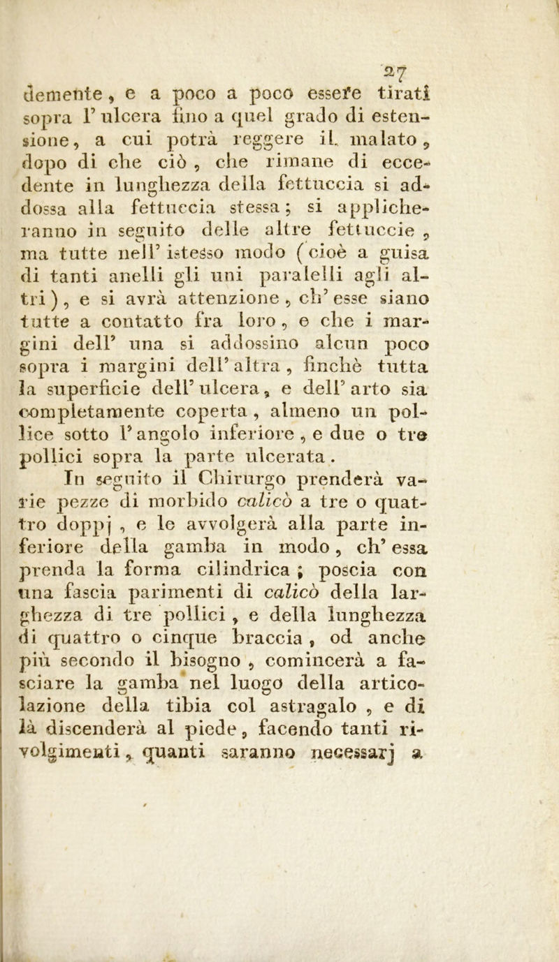 demente , e a poco a poco essefe tirati sopra F ulcera lino a quel grado di esten- sione, a cui potrà reggere il inalato 9 dopo di che ciò , che rimane di ecce- dente in lunghezza della fettuccia si ad- dossa alla fettuccia stessa; si appliche- ranno in seguito delle altre fettuccie ? ma tutte nel Pistesso modo (cioè a guisa di tanti anelli gli uni para lei li agli al- tri) , e si avrà attenzione, ch’esse siano tutte a contatto fra loro , e che i mar- gini dell’ una si addossino alcun poco sopra i margini dell9 altra , finché tutta la superficie dell’ulcera, e dell’arto sia completamente coperta , almeno un pol- lice sotto l’angolo inferiore , e due o tre pollici sopra la parte ulcerata. In seguito il Chirurgo prenderà va- rie pezze di morbido calicò a tre o quat- tro doppj 45 e avvolgerà alla parte in- feriore della gamba in modo, eh’ essa prenda la forma cilindrica ; poscia con una fascia parimenti di calicò della lar- ghezza di tre pollici , e della lunghezza di quattro o cinque braccia , od anche più secondo il bisogno , comincerà a fa- sciare la gamba nel luogo della artico- lazione della tibia col astragalo , e di là discenderà al piede, facendo tanti ri- volgimenti , quanti saranno necessari a
