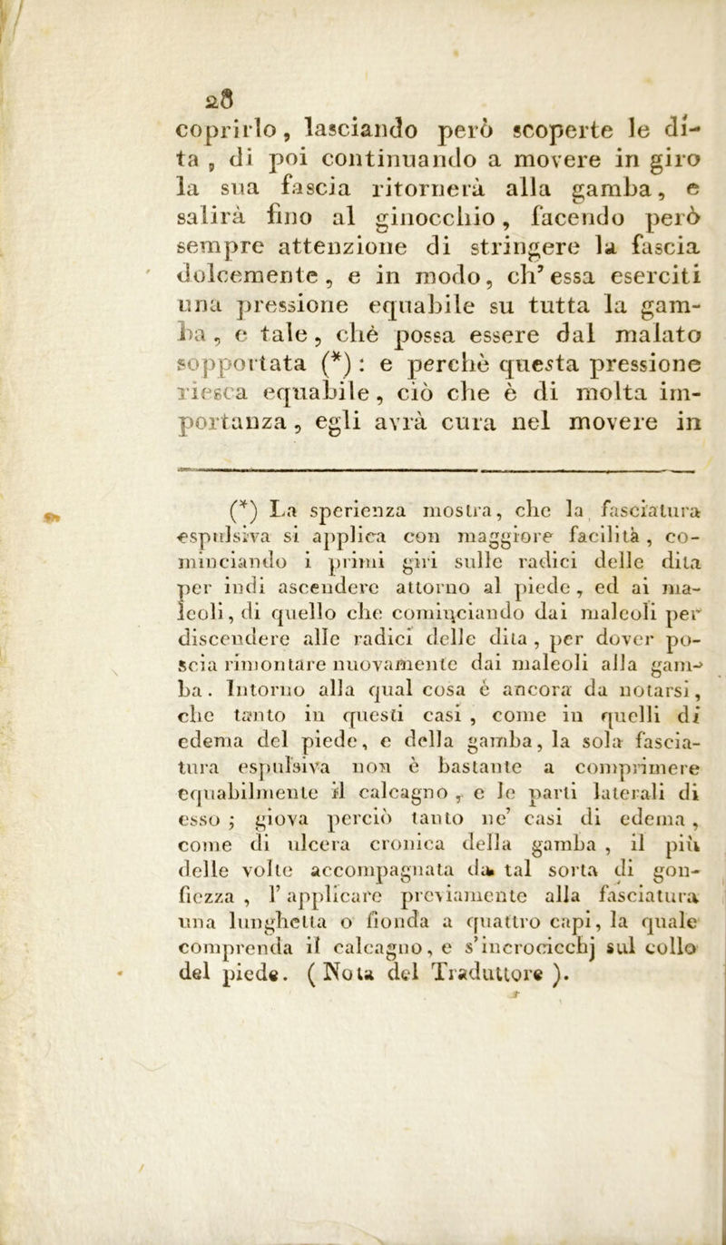 coprirlo, lasciando però scoperte le di- ta 5 di poi continuando a movere in giro la sua fascia ritornerà alla gamba, e salirà fino al ginocchio, facendo però sempre attenzione di stringere la fascia dolcemente, e in modo, eh’ essa eserciti una pressione equabile su tutta la gam- ba , e tale, chè possa essere dai malato sopportata (*) : e perche questa pressione riesca equabile, ciò che è di molta im- portanza , egli avrà cura nel movere in Mimi him ni i—n n ■ < TnrwmiM—— r ...... r — - 4 -, (*) La sperienza mostra, che la fasciatura espulsiva si applica con maggiore facilità , co- minciando i primi giri sulle radici delle dila per indi ascendere attorno al piede , ed ai ma- leoli, di quello che cominciando dai maleoli per discendere alle radici delle dita , per dover po- scia rimontare nuovamente dai maleoli alla gam- ba. Intorno alla qual cosa è ancora da notarsi, che tanto in questi casi , come in quelli di edema del piede, e della gamba, la sola fascia- tura espulsiva non è bastante a comprimere equabilmente il calcagno , e le parti laterali di esso ; giova perciò tanto ne’ casi di edema, come di ulcera cronica della gamba , il piu delle volte accompagnata di* tal sorta di gon- fiezza , F applicare previamente alla fasciatura una lunghetta o fionda a quattro capi, la quale comprenda il calcagno, e s’incrocicchj sul collo del piede. (Nou del Traduttore ).
