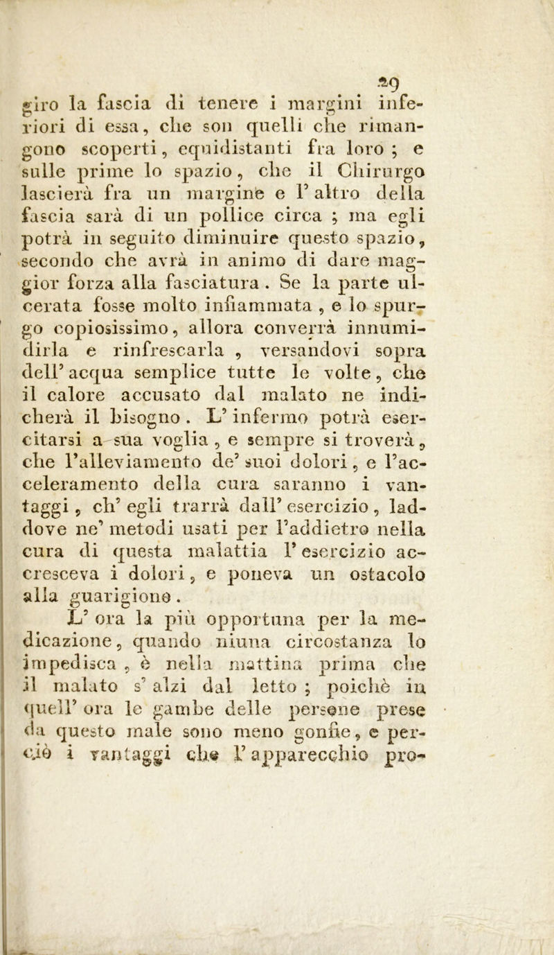 .^9 «irò la fascia di tenere i margini infe- riori di essa, che son quelli che riman- gono scoperti, equidistanti fra loro; e sulle prime lo spazio, che il Chirurgo lascierà fra un margine e F altro della fascia sarà di un pollice circa ; ma egli potrà in seguito diminuire questo spazio, secondo che avrà in animo di dare mag- gior forza alla fasciatura . Se la parte ul- cerata fosse molto infiammata , e lo spur- go copiosissimo, allora converrà innumi- dirla e rinfrescarla , versandovi sopra dell5 acqua semplice tutte le volte, che il calore accusato dal malato ne indi- cherà il bisogno . L5 infermo potrà eser- citarsi a sua voglia, e sempre si troveràv che l’alleviamento de5 suoi dolori, e Fac- celeramento della cura saranno i van- taggi , eh’ egli trarrà dall5 esercizio , lad- dove ne’ metodi usati per Faddietro nella cura di questa malattia F esercizio ac- cresceva i dolori, e poneva un ostacolo alla guarigione. L’ ora la più opportuna per la me- dicazione , quando niuna circostanza lo impedisca , è nella mattina prima che il malato s’ alzi dal letto ; poiché in, quell5 ora le gambe delle persone prese da questo male sono meno gonfie, e per- ciò i vantaggi che V apparecchio pro-
