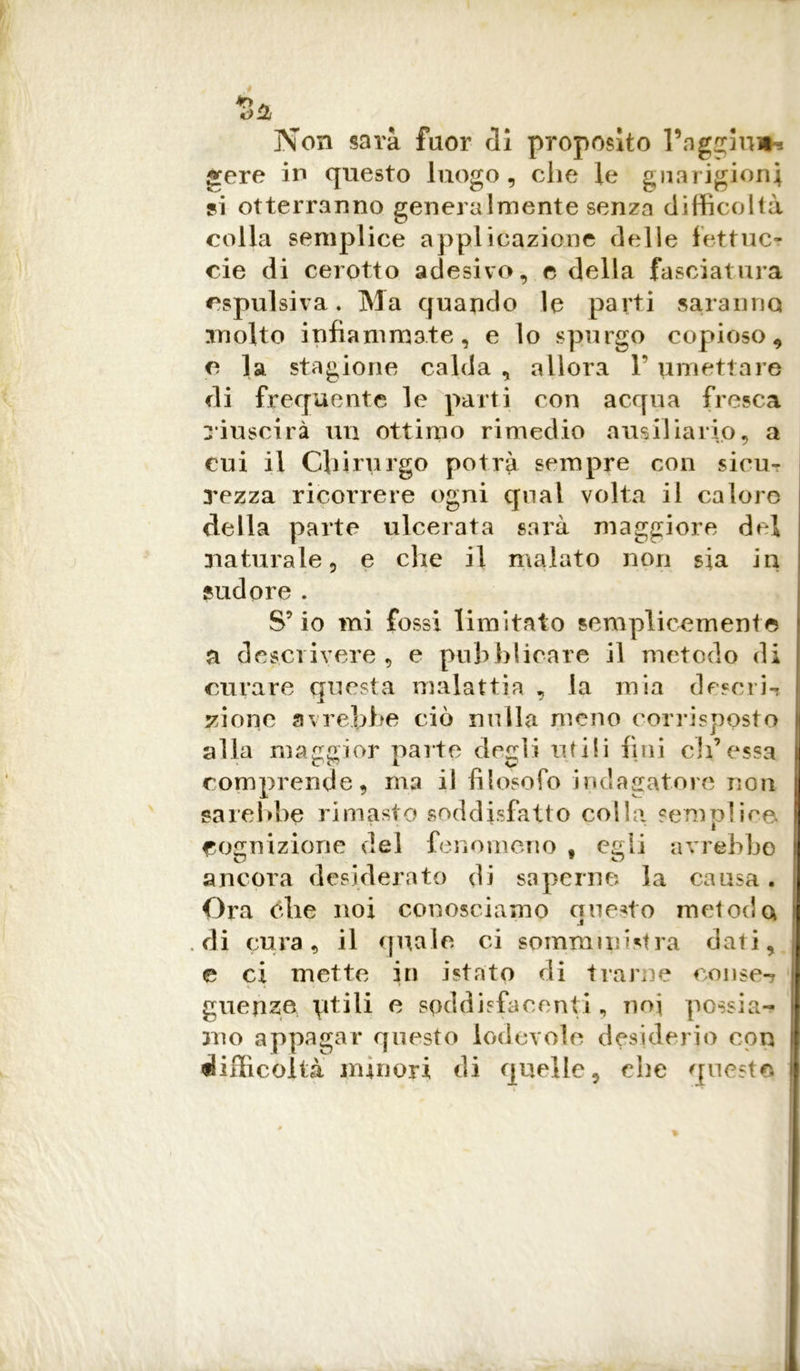 Non sarà fuor di proposito l’aggina g:ere in questo luogo, che le guarigioni si otterranno generalmente senza difficoltà colla semplice applicazione delle fettuc- cie di cerotto adesivo, e della fasciatura espulsiva. Ma quando le parti saranno molto infiammate, e lo spurgo copioso* e la stagione calda , allora 1’ umettare di frequente le parti con acqua fresca riuscirà un ottimo rimedio ausiliario, a cui il Chirurgo potrà sempre con sieu- 3'ezza ricorrere ogni qual volta il calore della parte ulcerata sarà maggiore del naturale, e che il malato non sia in sudore. S’io mi fossi limitato semplicemente a descrivere, e pubblicare il metodo di curare questa malattia , la mia descrb yione avrebbe ciò nulla meno corrisposto alla maggior parte degli utili fini eli’essa comprende, ma il filosofo indagatore non sarebbe rimasto soddisfatto colla semplice cognizione del fenomeno f egli avrebbe ancora desiderato di saperne la causa. Ora éhe noi conosciamo questo metodo .di cura, il quale ci somministra dati, e ci mette in istato di trarne conse-j guense ptili e soddisfacenti , noi possia- mo appagar questo lodevole desiderio con difficoltà minori di quelle, che questo