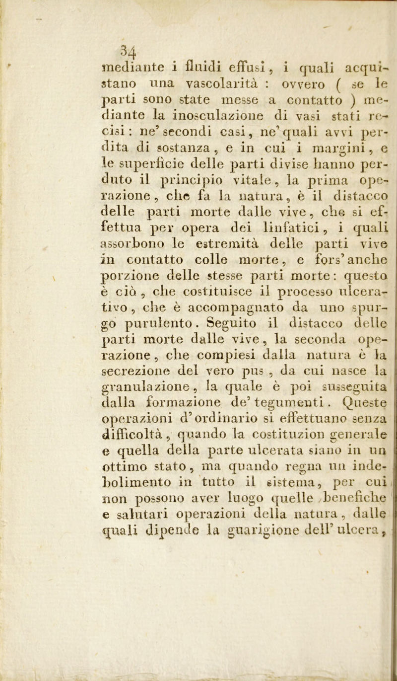 i quali acqui- ovvero ( se le mediante i fluidi effusi , stano una vascolarità : parti sono state messe a contatto ) me- diante la inosculazione di vasi stati re- cisi : ne5 secondi casi, ne** quali avvi per- dita di sostanza , e in cui i margini, e le superficie delle parti divise hanno per- duto il principio vitale, la prima ope- razione. che fa la natura* è il distacco delle parti morte dalle vive, che si ef- fettua per opera dei linfatici, i quali assorbono le estremità delle parti vive in contatto colle morte, e fors’anche porzione delle stesse parti morte : questa è ciò , che costituisce il processo ulcera- tivo , che è accompagnato da uno spur- go purulento. Seguito il distacco delle parti morte dalle vive, la seconda ope- razione , che compresi dalla natura è la secrezione del vero pus , da cui nasce la granulazione, la quale è poi susseguita I dalla formazione de5 tegumenti. Queste operazioni d’ordinario si effettuano senza difficoltà, quando la costituzion generale e quella della parte ulcerata siano in un ottimo stato, ma quando regna un inde- bolimento in tutto il sistema, per cui non possono aver luogo quelle benefiche e salutari operazioni della natura, dalle quali dipende la guarigione dell’ulcera,