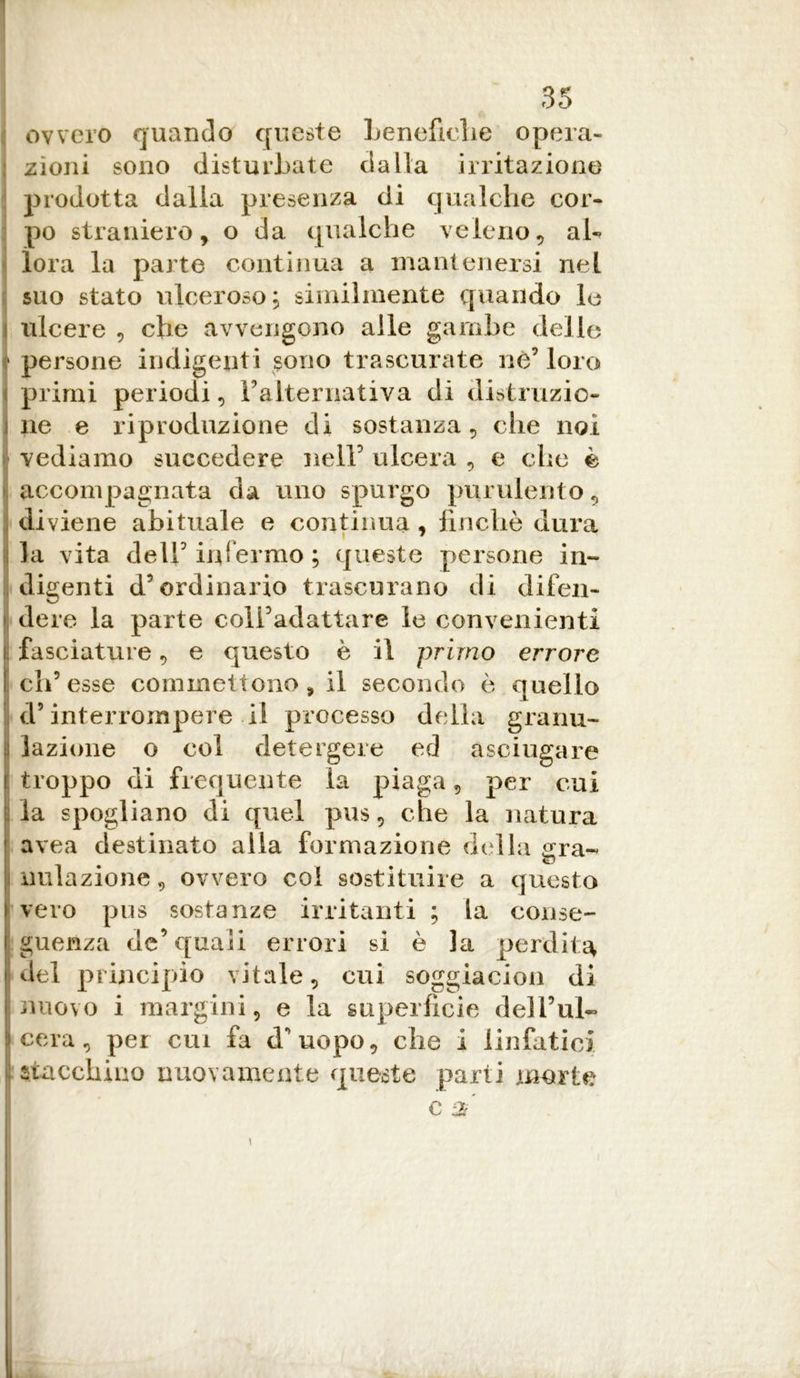 ovvero quando queste beneficile opera- : zìoni sono disturbate dalla irritazione prodotta dalla presenza di qualche cor- po straniero, o da qualche veleno, ab ìora la parte continua a mantenersi nel suo stato ulceroso; similmente quando le ulcere , che avvengono alle gambe delle • persone indigenti sono trascurate nò’ loro i primi periodi, Falternativa di distruzio- ! ne e riproduzione di sostanza, che noi vediamo succedere nell’ ulcera , e che è >. accompagnata da uno spurgo purulento, diviene abituale e continua , finché dura la vita dell’ inf ermo ; queste persone in- digenti d’ordinario trascurano di difen- I dere la parte coli’adattare le convenienti fasciature, e questo è il primo errore eh5 esse commettono , il secondo è quello L d5 interrompere il processo della granu- lazione o col detergere ed asciugare troppo di frequente la piaga, per cui la spogliano di quel pus, che la natura avea destinato alla formazione della gra- nulazione, ovvero coi sostituire a questo vero pus sostanze irritanti ; la conse- guenza de’quali errori si è la perdita del principio vitale, cui soggiacimi di nuovo i margini, e la superficie dell’ul- ) cera, per cui fa d’uopo, che i linfatici stacchino nuovamente queste parti morte C $ i