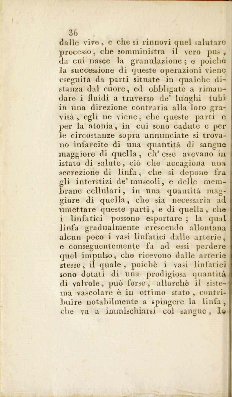 dalle vive , e che si rinnovi quel salutare processo, che somministra il vero pus , da cui nasce la granulazione ; e poiché la successione di queste operazioni viene eseguita da parti situate in qualche di- stanza dal cuore, ed obbligate a riman- dare i fluidi a traverso de5 lunghi tubi in una direzione contraria alla loro gra- vità y egli ne viene , che queste parti e per la atonia, in cui sono cadute e per le circostanze sopra annunciate si trova- no infarcite di una quantità di sangue maggiore di quella, ch’esse avevano in istato di salute, ciò che accagiona una secrezione di linfa, che si depone fra gli interstizi de’muscoli, e delle mem- brane cellulari, in una quantità mag* gioie di quella, che sia necessaria ad umettare queste parti, e di quella, che i linfatici possono esportare ; la qual linfa gradualmente crescendo allontana alcun poco i vasi linfatici dalle arterie, e conseguentemente fa ad essi perdere quel impulso, che ricevono dalle arterie stesse, il quale, poiché i vasi linfatici sono dotati di una prodigiosa quantità di valvole, può forse, allorché il siste- ma vascolare è in ottimo stato , contri- buire notabilmente a spingere la linfa , che va a immischiarsi col sangue* Id