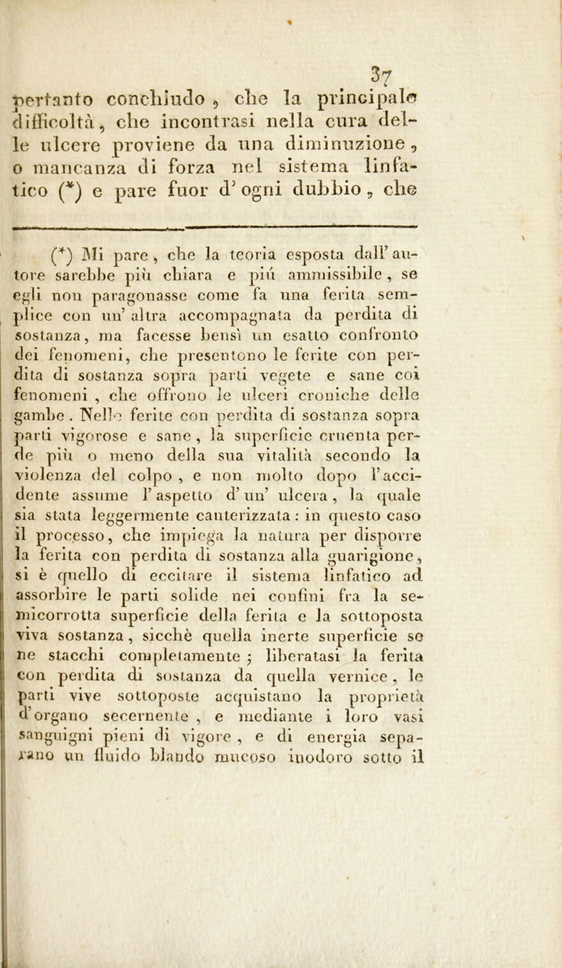 L pertanto conciamelo 9 die la principal© difficoltà^ che incontrasi nella cura del- le ulcere proviene da una diminuzione, o mancanza di forza nel sistema linfa- tico (*) e pare fuor d5 ogni dubbio , che (*) Mi pare, che la teoria esposta dall’au- tore sarebbe piu chiara e pili ammissibile , se egli non paragonasse come fa una ferita sem- plice con un altra accompagnata da perdita di sostanza, ma facesse bensì un esatto confronto dei fenomeni, che presentono le ferite con per- dita di sostanza sopra parti vegete e sane coi fenomeni , che offrono le ulceri croniche delle gambe. Nelle ferite con perdita di sostanza sopra parti vigorose e sane , la superficie cruenta per- de pili o meno della sua vitalità secondo la violenza del colpo , e non molto dopo Facci- dente assume l’aspetto d’un’ ulcera, la quale sia stata leggermente cauterizzata : in questo caso il processo, che impiega la natura per disporre la ferita con perdita di sostanza alla guarigione , si è quello di eccitare il sistema linfatico ad assorbire le parti solide nei confini fra la se- micorrotta superfìcie della ferita e la sottoposta viva sostanza , sicché quella inerte superfìcie se ne stacchi completamente $ liberatasi la ferita con perdita di sostanza da quella vernice, le parti vive sottoposte acquistano la proprietà d’organo secernente , e mediante i loro vasi sanguigni pieni di vigore , e di energia sepa- rano un fluido blando mucoso inodoro sotto il