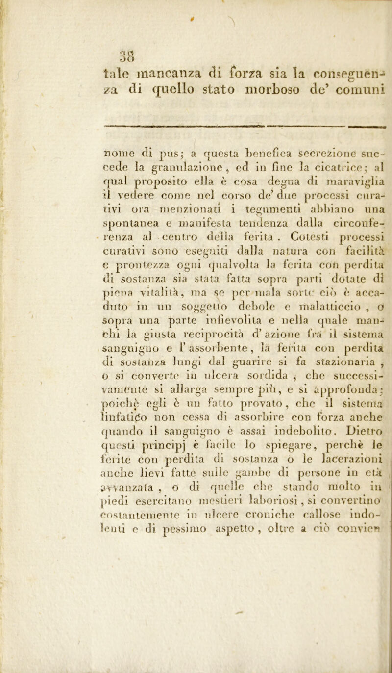 * 38 tale mancanza di forza sia la conseguen- za di quello stato morboso de’ comuni nome di pus * a questa benefica secrezione suc- cede la granulazione, ed in line la cicatrice,* al qual proposito ella è cosa degna di maraviglia il vedere come nel corso de’ due processi cura- tivi ora menzionati i tegumenti abbiano una spontanea e manifesta tendenza dalla circonfe- renza al centro della ferita. Cotesti processi curativi sono eseguiti dalla natura con facilità c prontezza ogni qualvolta la ferita con perdita di sostanza sia stata fatta sopra parti dotate di piena vitalità, ma se per mala sorte ciò è acca- duto in un soggetto debole e malatticcio , o sopra una parte infievolita e nella quale man- chi la giusta reciprocità d’azione fra il sistema sanguigno e l’assorbente, là ferita con perdita di sostanza lungi dal guarire si fa stazionaria , o si converte in ulcera sordida , che successi- vamònte si allarga sempre più, e si approfonda ; poiché egli è un fatto provato, che il sistema linfatico non cessa di assorbire con forza anche quando il sanguigno è assai indebolito. Dietro questi principj è facile lo spiegare, perchè le ferite con perdita di sostanza o le lacerazioni anche lievi fatte sulle gambe di persone in età avanzata , o di quelle che stando molto in piedi esercitano mestieri laboriosi, si convertino costantemente in ulcere croniche callose indo- lenti e di pessimo aspetto , oltre a ciò convien