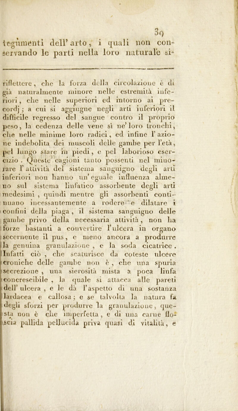 3o ! teguménti dell’arto, i quali non con- servando le parti nella loro naturale si* riflettere, clic la forza della circolazione è di già naturalmente minore nelle estremità infe- riori , clic nelle superiori ed intorno ai pre- cordi ; a cui si aggiugne negli arti inferiori il diffìcile regresso del sangue contro il proprio peso, la cedenza delle vene sì ne’loro tronchi* che nelle minime loro radici, ed infine 1 azio- ne indebolita dei muscoli delle gambe per l’età * pel lungo stare in piedi, e pel laborioso eser- cizio . Queste cagioni tanto possenti nel mino- rare f attività del sistema sanguigno degli arti inferiori non hanno un’eguale influenza alme- no sul sistema linfatico assorbente degli arti medesimi , quindi mentre gli assorbenti conti- nuano incessantemente a rodere ' e dilatare i confini della piaga , il sistema sanguigno delle gambe privo della necessaria attività, non ha forze bastanti a convertire Yulcera in organo secernente il pus, e meno ancora a produrre la genuina granulazione , e la soda cicatrice . Infatti ciò , che scaturisce da coleste ulcere croniche delle gambe non c , che una spuria secrezione , una sierosità mista a poca linfa concrescibile , la quale si attacca alle pareti dell’ulcera , e le dà l’aspetto dì una sostanza lardacea e callosa; e se talvolta la natura fa degli sforzi per produrre la granulazione, que- sta non è che imperfetta, e di una carne flo- scia pallida pellucida priva quasi di vitalità, e