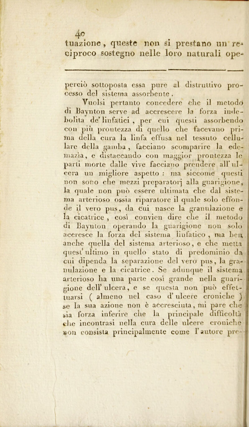 Inazione 9 queste non si prestano un re- ciproco sostegno nelle loro naturali ope- perciò sottoposta essa pure al distruttivo pro- cesso del sistema assorbente . Vuoisi pertanto concedere die il metodo di Baynton serve ad accrescere la forza inde- bolita de’ linfatici , per cui questi assorbendo con piu prontezza di quello che facevano pri- ma della cura lu linfa effusa nel tessuto cellu- lare della gamba , facciano scomparire la ede- mazìa, e distaccando con maggior prontezza le parti morie dalle vive facciano prendere all* ul- cera un migliore aspetto : ma siccome questi non sono che mezzi preparatori alla guarigione* la quale non può essere ultimata che dal siste- ma arterioso ossia riparatore il quale solo effon- de il vero pus, da cui nasce la granulazione e la cicatrice , cosi convicn dire che il metodo di Baynton operando la guarigione non solo accresce la forza del sistema linfatico , ma Leu, anche quella del sistema arterioso, e che metta quest’ultimo in quello stato di predominio da cui dipenda la separazione del vero pus, la gra- nulazione e la cicatrice. Se adunque il sistema arterioso ha una parte cosi grande nella guari- gione dell’ulcera, e se questa non può effet- tuarsi ( almeno nel caso d’ulcere croniche ) se la sua azione non è accresciutagli pare che sia forza inferire clie la principale difficoltà che incontrasi nella cura delle ulcere croniche son consista principalmente come Fautore pre-