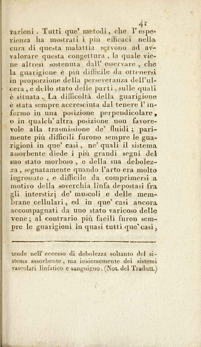 4? frazioni . Tutti que9 metodi, die F espe- rienza ha mostrati i più efficaci nella cura di questa malattia servono ad av- valorare questa congettura , la quale vie- ne altresì sostenuta dall’ osservare , che la guarigione è più difficile da ottenersi in proporzione della perseveranza delFul- * cera , e dello stato delle parti, sulle quali è situata . La difficoltà della guarigione è stata sempre accresciuta dal tenere Fin- fermo in una posizione perpendicolare, o in quaich’ altra posizione non favore- vole alla trasmissione de’ fluidi ; pari- mente più difficili furono sempre le gua- rigioni in que’ casi , ne5 quali il sistema assorbente diede i più grandi segni del suo stato morboso , e della sua debolez- za , segnatamente quando l’arto era molto ingrossato , e difficile da comprimersi a motivo della soverchia linfa depostasi fra gli interstizi de5 muscoli e delle mem- brane cellulari, ed in que’ casi ancora accompagnati da uno stato varicoso delle vene; al contrario più facili furon sem- pre le guarigioni in quasi tutti que’ casi ? tende nell’ eccesso di debolezza soltanto dei si- stema assorbente , ma insiememente dei sistemi vascolari linfatico c sanguigno. (Not. del Tradutt»;