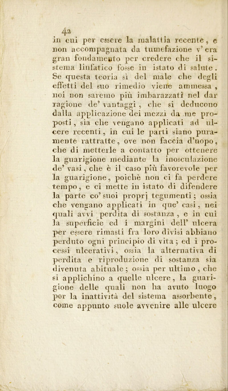 4^ in cui per essere la malattia recente, e non accompagnata da tumefazione v5 era gran fondamento per credere che il si- stema linfatico fosse in istato di salute. Se questa teoria si del male che degli effetti del suo rimedio viene ammessa , noi non saremo più imbarazzati nel dar ragione de5 vantaggi , che si deducono dalla applicazione dei mezzi da me pro- posti , sia che vengano applicati ad ul- cere recenti, in cui le parti siano pura- mente rattratte, ove non faccia d’uopo, che di metterle a contatto per ottenere la guarigione mediante la inosculazione de5 vasi, che è il caso più favorevole per la guarigione, poiché non ci fa perdere tempo, e ci mette in istato di difendere la parte co’ suoi proprj tegumenti ; ossia che vengano applicati in que5 casi , nei quali avvi perdita di sostanza , e in cui la superficie ed i margini dell’ ulcera per essere rimasti fra loro divisi abbiano perduto ogni principio di vita; ed i pro- cessi ulcerativi, ossia la alternativa di perdita e riproduzione di sostanza sia divenuta abituale; ossia per ultimo, che si applichino a quelle ulcere, la guari- gione delle quali non ha avuto luogo per la inattività del sistema assorbente, come appunto suole avvenire alle ulcere