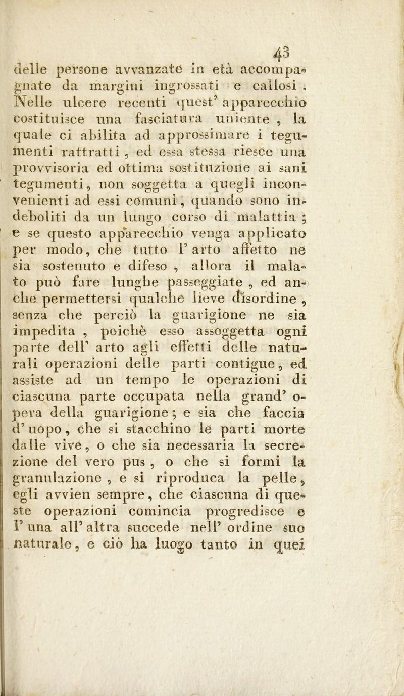 delle persone àvvanzaté in età accompa- gnate da margini ingrossati e callosi a Nelle ulcere recenti quest' apparecchio costituisce una fasciatura irniente , la quale ci abilita ad approssimare i tegu- menti rattratti , ed essa stessa riesce una provvisoria ed ottima sostituzione ai sani tegumenti, non soggetta a quegli incon- venienti ad essi comuni, quando sono in- deboliti da un lungo corso di malattia ; e se questo apparecchio venga applicato per modo, che tutto l’arto affetto ne sia sostenuto e difeso , allora il mala- to può fare lunghe passeggiate , ed an- che permettersi qualche lieve disordine , senza che perciò la guarigione ne sia impedita , poiché esso assoggetta ogni parte dell’ arto agli effetti delle natu- rali operazioni delle parti contigue, ed assiste ad un tempo le operazioni di ì ciascuna parte occupata nella grand* o- ! pera della guarigione ; e sia che faccia d’uopo, che si stacchino le parti morte dalle vive, o che sia necessaria la secre- Izione del vero pus , o che si formi la granulazione, e si riproduca la pelle, egli avvien sempre, che ciascuna di que- ste operazioni comincia progredisce e buna all’altra succede nell’ordine suo naturale, e ciò ha luogo tanto in quei