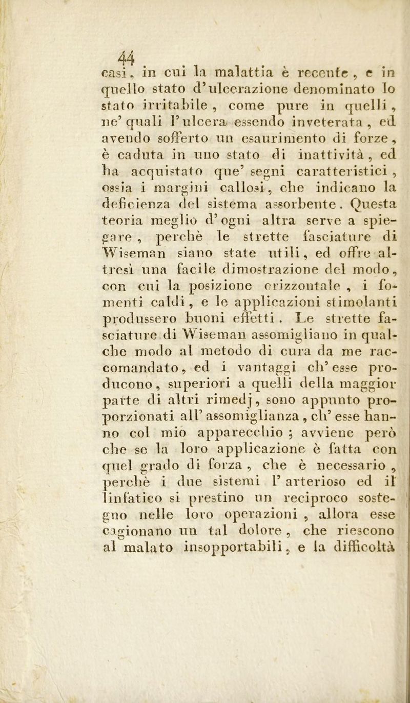 casi, in cui la malattia è recente , e in quello stato cl5ulcerazione denominato lo stato irritabile , come pure in quelli , ne5 quali l’ulcera, essendo inveterata, ed avendo sofferto un esaurimento di forze, è caduta in uno stato di inattività, ed ha acquistato que’ segni caratteristici , ossia i margini callosi, che indicano la deficienza del sistema assorbente. Questa teoria meglio d’ogni altra serve a spie- gare , perchè le strette fasciature di Wiseman siano state utili, ed offre al- tresì una facile dimostrazione del modo, con cui la posizione orizzontale , i fo- menti caldi, e le applicazioni stimolanti produssero buoni effetti . Le strette fa- sciature di Wiseman assomigliano in qual- che modo al metodo di cura da me rac- comandato, ed i vantaggi ch’esse pro- ducono, superiori a quelli della maggior parte di altri rimedj, sono appunto pro- porzionati all’ assomiglianza , eli’ esse han- no col mio apparecchio ; avviene però che se la loro applicazione è fatta con quel grado di forza, che è necessario, perchè i due sistemi 1’ arterioso ed il linfatico si prestino un reciproco soste- gno nelle loro operazioni , allora esse cagionano un tal dolore , che riescono al malato insopportabili5 e la difficoltà